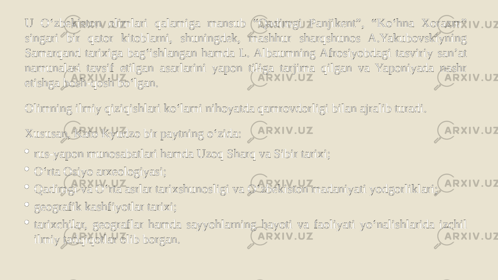 U Oʻzbekiston olimlari qalamiga mansub “Qadimgi Panjikent”, “Koʻhna Xorazm” singari bir qator kitoblarni, shuningdek, mashhur sharqshunos A.Yakubovskiyning Samarqand tarixiga bagʻishlangan hamda L. Albaumning Afrosiyobdagi tasviriy sanʼat namunalari tavsif etilgan asarlarini yapon tiliga tarjima qilgan va Yaponiyada nashr etishga bosh-qosh boʻlgan. Olimning ilmiy qiziqishlari koʻlami nihoyatda qamrovdorligi bilan ajralib turadi. Xususan, Kato Kyudzo bir paytning oʻzida:  rus-yapon munosabatlari hamda Uzoq Sharq va Sibir tarixi;  Oʻrta Osiyo arxeologiyasi;  Qadimgi va Oʻrta asrlar tarixshunosligi va Oʻzbekiston madaniyati yodgorliklari;  geografik kashfiyotlar tarixi;  tarixchilar, geograflar hamda sayyohlarning hayoti va faoliyati yoʻnalishlarida izchil ilmiy tadqiqotlar olib borgan. 