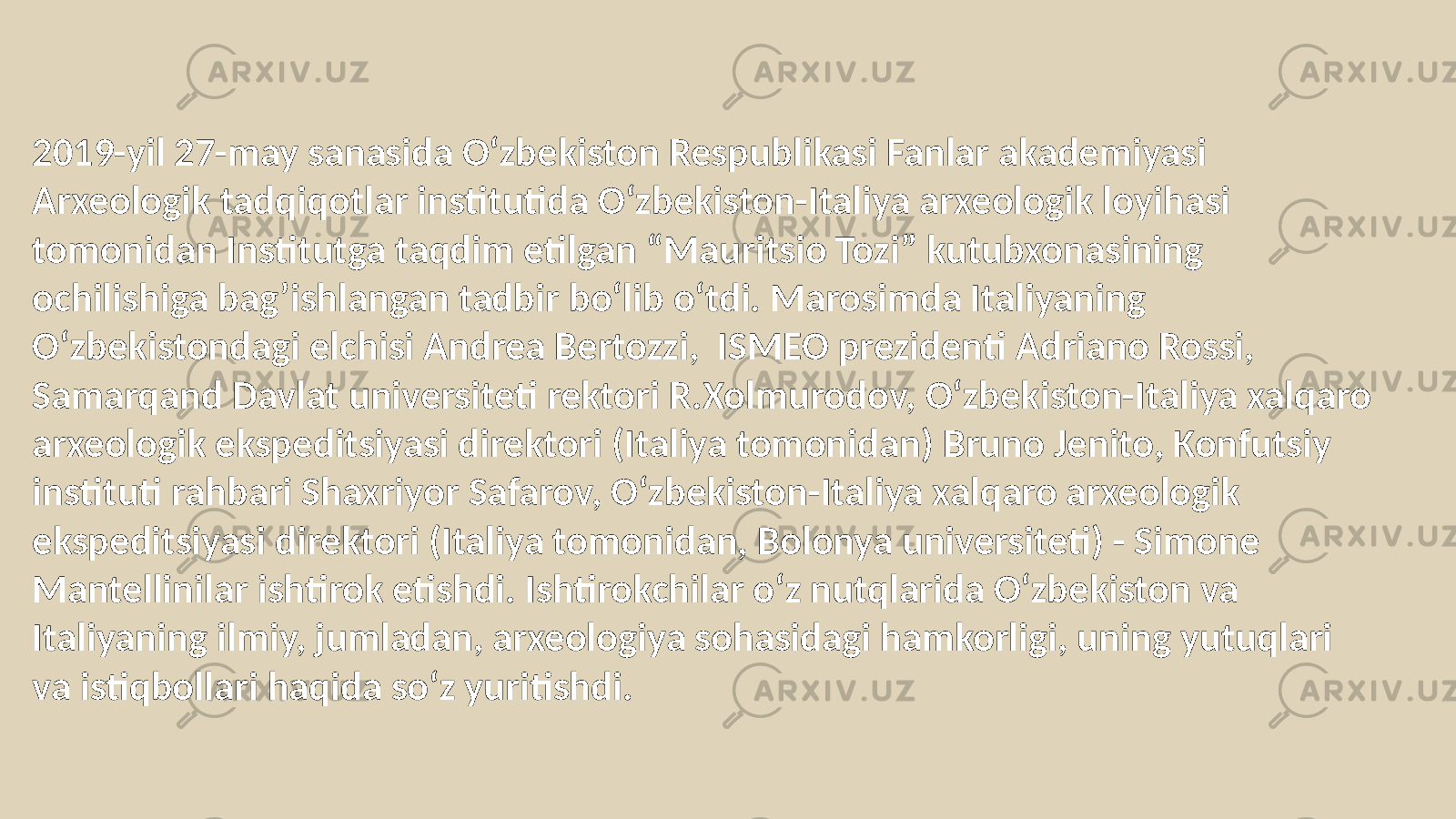 2019-yil 27-may sanasida O‘zbekiston Respublikasi Fanlar akademiyasi Arxeologik tadqiqotlar institutida O‘zbekiston-Italiya arxeologik loyihasi tomonidan Institutga taqdim etilgan “Mauritsio Tozi” kutubxonasining ochilishiga bag’ishlangan tadbir bo‘lib o‘tdi. Marosimda Italiyaning O‘zbekistondagi elchisi Andrea Bertozzi, ISMEO prezidenti Adriano Rossi, Samarqand Davlat universiteti rektori R.Xolmurodov, O‘zbekiston-Italiya xalqaro arxeologik ekspeditsiyasi direktori (Italiya tomonidan) Bruno Jenito, Konfutsiy instituti rahbari Shaxriyor Safarov, O‘zbekiston-Italiya xalqaro arxeologik ekspeditsiyasi direktori (Italiya tomonidan, Bolonya universiteti) - Simone Mantellinilar ishtirok etishdi. Ishtirokchilar o‘z nutqlarida O‘zbekiston va Italiyaning ilmiy, jumladan, arxeologiya sohasidagi hamkorligi, uning yutuqlari va istiqbollari haqida so‘z yuritishdi. 
