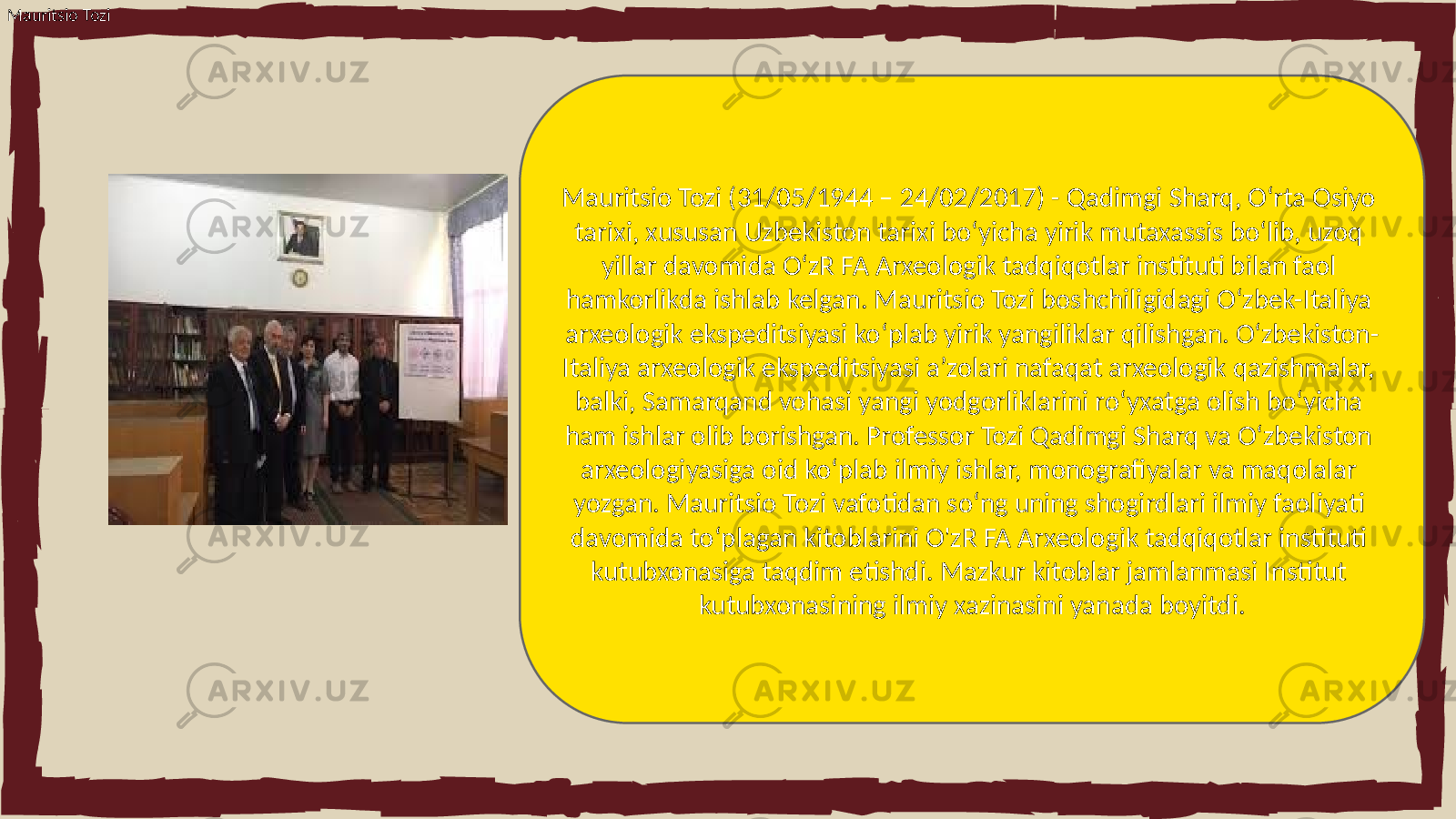 Mauritsio Tozi Mauritsio Tozi (31/05/1944 – 24/02/2017) - Qadimgi Sharq, O‘rta Osiyo tarixi, xususan Uzbekiston tarixi bo‘yicha yirik mutaxassis bo‘lib, uzoq yillar davomida O‘zR FA Arxeologik tadqiqotlar instituti bilan faol hamkorlikda ishlab kelgan. Mauritsio Tozi boshchiligidagi O‘zbek-Italiya arxeologik ekspeditsiyasi ko‘plab yirik yangiliklar qilishgan. O‘zbekiston- Italiya arxeologik ekspeditsiyasi a’zolari nafaqat arxeologik qazishmalar, balki, Samarqand vohasi yangi yodgorliklarini ro‘yxatga olish bo‘yicha ham ishlar olib borishgan. Professor Tozi Qadimgi Sharq va O‘zbekiston arxeologiyasiga oid ko‘plab ilmiy ishlar, monografiyalar va maqolalar yozgan. Mauritsio Tozi vafotidan so‘ng uning shogirdlari ilmiy faoliyati davomida to‘plagan kitoblarini O&#39;zR FA Arxeologik tadqiqotlar instituti kutubxonasiga taqdim etishdi. Mazkur kitoblar jamlanmasi Institut kutubxonasining ilmiy xazinasini yanada boyitdi. 