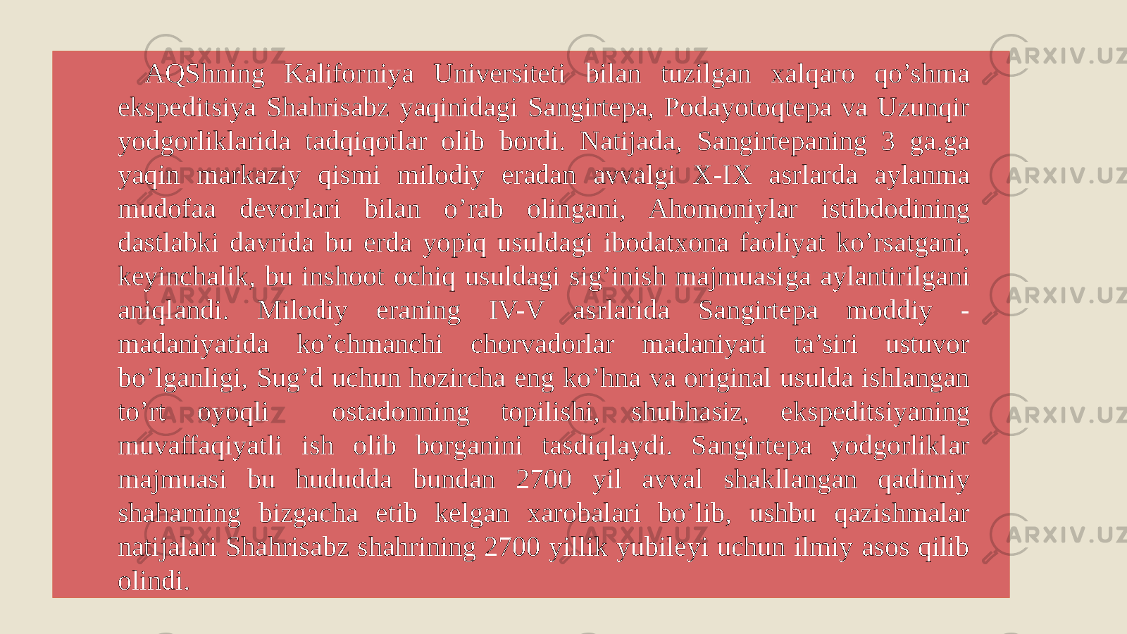 AQShning Kaliforniya Universiteti bilan tuzilgan xalqaro qo’shma ekspeditsiya Shahrisabz yaqinidagi Sangirtepa, Podayotoqtepa va Uzunqir yodgorliklarida tadqiqotlar olib bordi. Natijada, Sangirtepaning 3 ga.ga yaqin markaziy qismi milodiy eradan avvalgi X-IX asrlarda aylanma mudofaa devorlari bilan o’rab olingani, Ahomoniylar istibdodining dastlabki davrida bu erda yopiq usuldagi ibodatxona faoliyat ko’rsatgani, keyinchalik, bu inshoot ochiq usuldagi sig’inish majmuasiga aylantirilgani aniqlandi. Milodiy eraning IV-V asrlarida Sangirtepa moddiy - madaniyatida ko’chmanchi chorvadorlar madaniyati ta’siri ustuvor bo’lganligi, Sug’d uchun hozircha eng ko’hna va original usulda ishlangan to’rt oyoqli ostadonning topilishi, shubhasiz, ekspeditsiyaning muvaffaqiyatli ish olib borganini tasdiqlaydi. Sangirtepa yodgorliklar majmuasi bu hududda bundan 2700 yil avval shakllangan qadimiy shaharning bizgacha etib kelgan xarobalari bo’lib, ushbu qazishmalar natijalari Shahrisabz shahrining 2700 yillik yubileyi uchun ilmiy asos qilib olindi. 