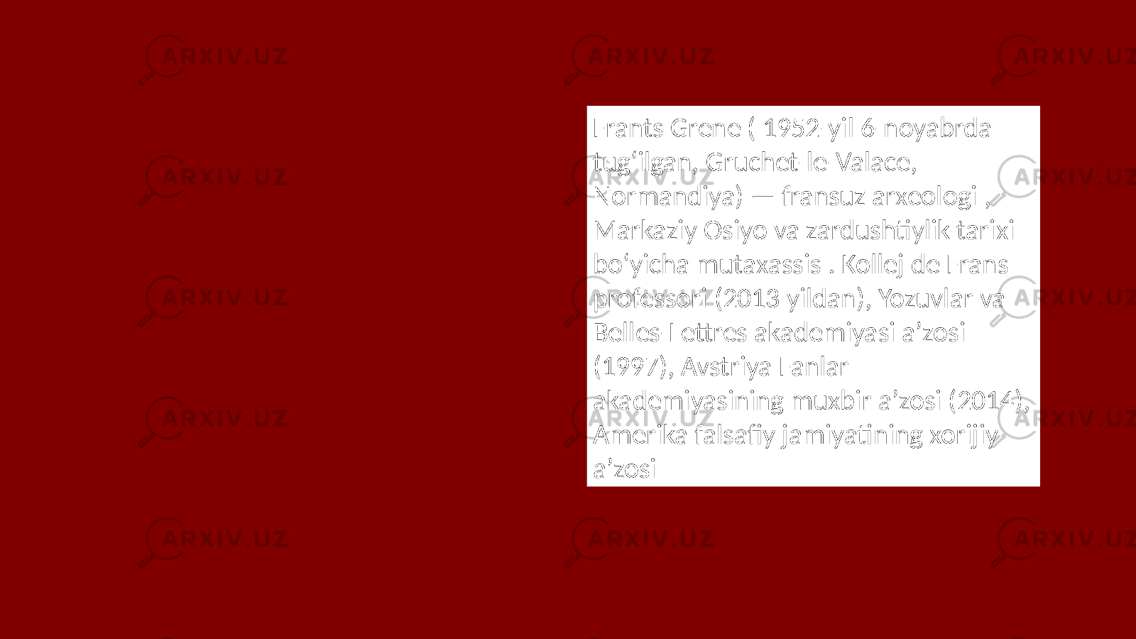 Frants Grene ( 1952-yil 6-noyabrda tugʻilgan, Gruchet-le-Valace, Normandiya) — fransuz arxeologi , Markaziy Osiyo va zardushtiylik tarixi boʻyicha mutaxassis . Kollej de Frans professori (2013 yildan), Yozuvlar va Belles-Lettres akademiyasi aʼzosi (1997), Avstriya Fanlar akademiyasining muxbir aʼzosi (2014), Amerika falsafiy jamiyatining xorijiy aʼzosi 