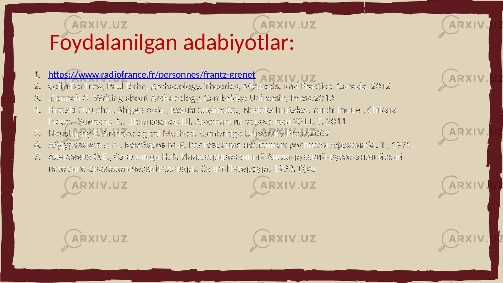 Foydalanilgan adabiyotlar: 1. https://www.radiofrance.fr/personnes/frantz-grenet 2. Colin Renfrew, Paul Bahn. Archaeology. Theories, Methods, and Practice. Canada, 2012 3. .Connah G. Writing about Archaeology. Cambridge University Press.2010 4. Hiroaki Furusho., Shigeo Aoki., Kazuki Sugimoto., Nodoka Inutaka., Yoichi Inoue., Chikara Inoue., Улмасов А., Шерназаров Ш. Археология устахонаси 2011. Т. 2011 5. Neustupny E. Archaeological Method. Cambridge University Press.2009 6. Абдуразаков А.А., Камбаров М.К. Реставрация настенных росписей Афрасиаба. Т., 1975. 7. Алексеева О.Е., Саввониди Н.Ф. Иллюстрированный Англо-русский-руссо-английский историко-археологический словарь. Санкт-Петербург. 1993. Djvu 