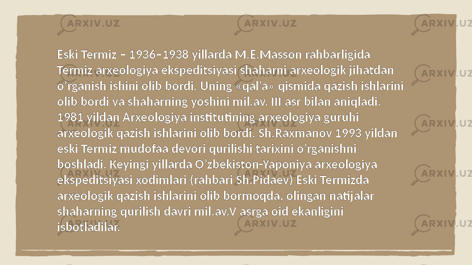 Eski Termiz – 1936–1938 yillarda M.E.Masson rahbarligida Termiz arxeologiya ekspeditsiyasi shaharni arxeologik jihatdan o’rganish ishini olib bordi. Uning «qal’a» qismida qazish ishlarini olib bordi va shaharning yoshini mil.av. III asr bilan aniqladi. 1981 yildan Arxeologiya institutining arxeologiya guruhi arxeologik qazish ishlarini olib bordi. Sh.Raxmanov 1993 yildan eski Termiz mudofaa devori qurilishi tarixini o’rganishni boshladi. Keyingi yillarda O’zbekiston-Yaponiya arxeologiya ekspeditsiyasi xodimlari (rahbari Sh.Pidaev) Eski Termizda arxeologik qazish ishlarini olib bormoqda, olingan natijalar shaharning qurilish davri mil.av.V asrga oid ekanligini isbotladilar. 