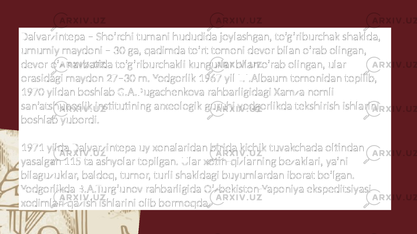 Dalvarzintepa – Sho’rchi tumani hududida joylashgan, to’g’riburchak shaklda, umumiy maydoni – 30 ga, qadimda to’rt tomoni devor bilan o’rab olingan, devor o’z navbatida to’g’riburchakli kungurlar bilan o’rab olingan, ular orasidagi maydon 27–30 m. Yodgorlik 1967 yil L.I.Albaum tomonidan topilib, 1970 yildan boshlab G.A.Pugachenkova rahbarligidagi Xamza nomli san’atshunoslik institutining arxeologik guruhi yodgorlikda tekshirish ishlarini boshlab yubordi. 1971 yilda Dalvarzintepa uy xonalaridan birida kichik tuvakchada oltindan yasalgan 115 ta ashyolar topilgan. Ular xotin-qizlarning bezaklari, ya’ni bilaguzuklar, baldoq, tumor, turli shakldagi buyumlardan iborat bo’lgan. Yodgorlikda B.A.Turg’unov rahbarligida O’zbekiston-Yaponiya ekspeditsiyasi xodimlari qazish ishlarini olib bormoqda. 