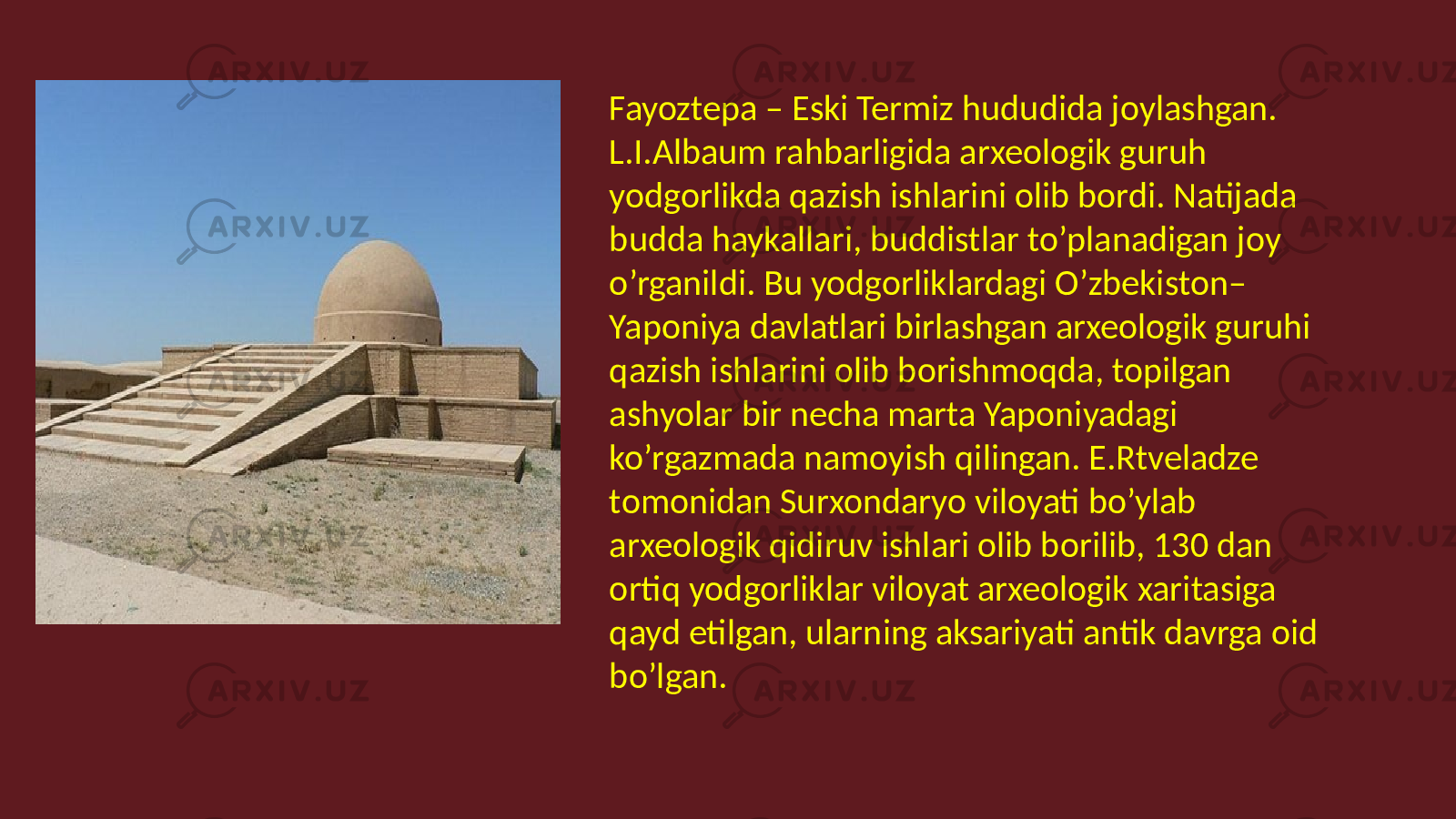 Fayoztepa – Eski Termiz hududida joylashgan. L.I.Albaum rahbarligida arxeologik guruh yodgorlikda qazish ishlarini olib bordi. Natijada budda haykallari, buddistlar to’planadigan joy o’rganildi. Bu yodgorliklardagi O’zbekiston– Yaponiya davlatlari birlashgan arxeologik guruhi qazish ishlarini olib borishmoqda, topilgan ashyolar bir necha marta Yaponiyadagi ko’rgazmada namoyish qilingan. E.Rtveladze tomonidan Surxondaryo viloyati bo’ylab arxeologik qidiruv ishlari olib borilib, 130 dan ortiq yodgorliklar viloyat arxeologik xaritasiga qayd etilgan, ularning aksariyati antik davrga oid bo’lgan. 