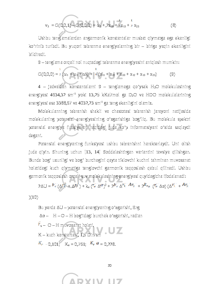  v 3 = G(0,0,1) – G(0,0,0) = ω 3 + 2x 33 + x 13 + x 23 (8) Ushbu tenglamalardan angarmonik konstantalar musbat qiymatga ega ekanligi ko’rinib turibdi. Bu yuqori tebranma energiyalarning bir – biriga yaqin ekanligini bildiradi. 9 – tenglama orqali nol nuqtadagi tebranma energiyasini aniqlash mumkin: G(0,0,0) = (ω 1 + ω 2 + ω 3 ) + (x 11 + x 22 + x 33 + x 12 + x 13 + x 23 ) (9) 4 – jadvaldan konstantalarni 9 – tenglamaga qo’ysak H 2 O molekulasining energiyasi 4634,32 sm -1 yoki 13,25 kKal/mol ga D 2 O va HDO molekulalarining energiyasi esa 3388,67 va 4032,23 sm -1 ga teng ekanligini olamiz. Molekulanning tebranish shakli va chastotasi tebranish jarayoni natijasida molekulaning potensial energiyasining o’zgarishiga bog’liq. Bu molekula spektri potensial energiya funsiyalari haqidagi juda ko’p informatsiyani o’zida saqlaydi degani. Potensial energiyaning funksiyasi ushbu tebranishni harakterlaydi. Uni olish juda qiyin. Shuning uchun [13, 14] Soddalashtirgan variantini tavsiya qilishgan. Bunda bog’ uzunligi va bog’ burchagini qayta tiklovchi kuchni tahminan muvozanat holatidagi kuch qiymatiga tenglovchi garmonik taqqoslash qabul qilinadi. Ushbu garmonik taqqoslash orqali suv molekulasining energiyasi quyidagicha ifodalanadi: 2ΔU = (Δ + Δ ) + k α ( Δ ) 2 + 2 Δ + 2 ( Δα ) ( Δ + )(10) Bu yerda ΔU – potensial energiyaning o’zgarishi, Erg Δα – H – O – H bog’idagi burchak o’zgarishi, radian b – O – H muvozanat holati, K – kuch konstantasi, 1,5 Din/sm - 0,101; K α = 0,761; = 0,228. 20 