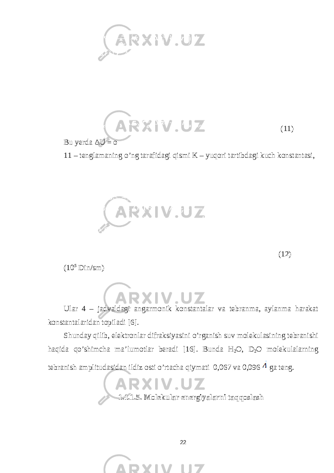  (11) Bu yerda ΔU = o 11 – tenglamaning o’ng tarafidagi qismi K – yuqori tartibdagi kuch konstantasi, (12) (10 5 Din/sm) Ular 4 – jadvaldagi angarmonik konstantalar va tebranma, aylanma harakat konstantalaridan topiladi [6]. Shunday qilib, elektronlar difraksiyasini o’rganish suv molekulasining tebranishi haqida qo’shimcha ma’lumotlar beradi [16]. Bunda H 2 O, D 2 O molekulalarning tebranish amplitudasidan ildiz osti o’rtacha qiymati 0,067 va 0,096 ga teng. 1.1.1.5. Molekular energiyalarni taqqoslash 22 