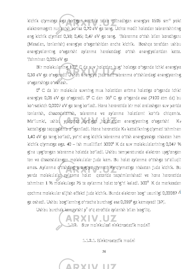 kichik qiymatga ega bo’lgan vaqtida talab qilinadigan energiya 1595 sm -1 yoki elektromagnit nurlanish bo’lsa 0,20 eV ga teng. Uchta modli holatdan tebranishining eng kichik qiymati 0,39; 0,45; 0,47 eV ga teng. Tebranma o’tish bilan boradigan: (Masalan, ionlanish) energiya o’zgarishidan ancha kichik. Boshqa tarafdan ushbu energiyalarning o’zgarishi aylanma harakatdagi o’tish energiyalaridan katta. Tahminan 0,005 eV ga Bir molekulaning 100 0 C da suv holatdan bug’ holatga o’tganda ichki energiya 0,39 eV ga o’zgaradi. Ushbu energiya juda zaif tebranma o’tishlardagi energiyaning o’zgarishiga o’xshash. 0 0 C da bir molekula suvning muz holatidan eritma holatiga o’tganda ichki energiya 0,06 eV ga o’zgaradi. 0 0 C dan -35 0 C ga o’tganda esa (2100 atm da) bu ko’rsatkich 0,0007 eV ga teng bo’ladi. Hona haroratida bir mol aralashgan suv parida ionlanish, dissotsialanish, tebranma va aylanma holatlarni ko’rib chiqamiz. Ma’lumki, ushbu yuqorida aytilgan holatlardan energiyaning o’zgarishi K T kattaligiga taqqoslanib o’rganiladi. Hona haroratida K T kattalikning qiymati tahminan 1,40 eV ga teng bo’ladi, ya’ni eng kichik tebranma o’tish energiyasiga nisbatan ham kichik qiymatga ega. 40 – ish mualliflari 3000 0 K da suv molekulalarining 0,047 % gina uyg’ongan tebranma holatda bo’ladi. Ushbu temperaturada elektron uyg’ongan ion va dissotsialangan molekulalar juda kam. Bu holat aylanma o’tishga ta’alluqli emas. Aylanma o’tishdagi energiya qiymati K T qiymatiga nisbatan juda kichik. Bu yerda molekulalar aylanma holat qatorida taqsimlanishadi va hona haroratida tahminan 1 % molekulaga 25 ta aylanma holat to’g’ri keladi. 300 0 K da markazdan qochma molekular siljish effekti juda kichik. Bunda elektron bog’ uzunligi 0,00082 ga oshadi. Ushbu bog’larning o’rtacha burchagi esa 0,099 0 ga kamayadi [32]. Ushbu burchak kamayishi y * o’q atrofida aylanish bilan bog’liq. 1.1.2. Suv molekulasi elektrostatik modeli 1.1.2.1. Elektrostatik model 26 