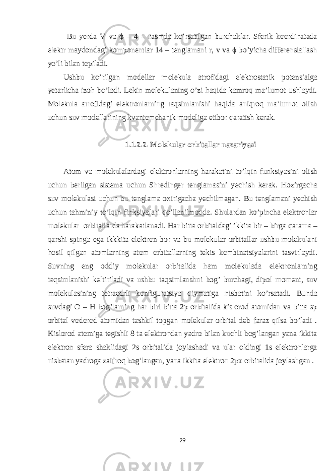  Bu yerda V va ϕ – 4 – rasmda ko’rsatilgan burchaklar. Sferik koordinatada elektr maydondagi komponentlar 14 – tenglamani r, v va ϕ bo’yicha differensiallash yo’li bilan topiladi. Ushbu ko’rilgan modellar molekula atrofidagi elektrostatik potensialga yetarlicha izoh bo’ladi. Lekin molekulaning o’zi haqida kamroq ma’lumot ushlaydi. Molekula atrofidagi elektronlarning taqsimlanishi haqida aniqroq ma’lumot olish uchun suv modellarining kvantomehanik modeliga etibor qaratish kerak. 1.1.2.2. Molekular orbitallar nazariyasi Atom va molekulalardagi elektronlarning harakatini to’lqin funksiyasini olish uchun berilgan sistema uchun Shredinger tenglamasini yechish kerak. Hozirgacha suv molekulasi uchun bu tenglama oxirigacha yechilmagan. Bu tenglamani yechish uchun tahminiy to’lqin finksiyalari qo’llanilmoqda. Shulardan ko’pincha elektronlar molekular orbitallarda harakatlanadi. Har bitta orbitaldagi ikkita bir – birga qarama – qarshi spinga ega ikkkita elektron bor va bu molekular orbitallar ushbu molekulani hosil qilgan atomlarning atom orbitallarning tekis kombinatsiyalarini tasvirlaydi. Suvning eng oddiy molekular orbitalida ham molekulada elektronlarning taqsimlanishi keltiriladi va ushbu taqsimlanshni bog’ burchagi, dipol moment, suv molekulasining tetraedrli konfiguratsiya qiymatiga nisbatini ko’rsatadi. Bunda suvdagi O – H bog’larning har biri bitta 2p orbitalida kislorod atomidan va bitta sp orbital vodorod atomidan tashkil topgan molekular orbital deb faraz qilsa bo’ladi . Kislorod atomiga tegishli 8 ta elektrondan yadro bilan kuchli bog’langan yana ikkita elektron sfera shaklidagi 2s orbitalida joylashadi va ular oldingi 1s elektronlarga nisbatan yadroga zaifroq bog’langan, yana ikkita elektron 2px orbitalida joylashgan . 29 