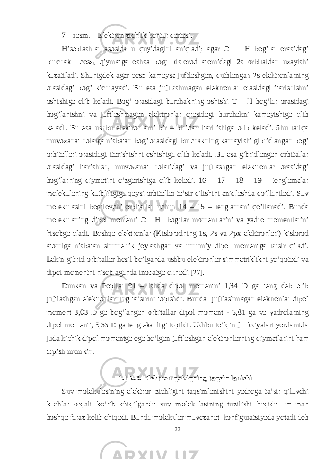 7 – rasm. Elektron zichlik kontur qartasi. Hisoblashlar asosida u quyidagini aniqladi; agar O - H bog’lar orasidagi burchak cosϵ b qiymatga oshsa bog’ kislorod atomidagi 2s orbitaldan uzayishi kuzatiladi. Shunigdek agar cosϵ l kamaysa juftlashgan, qutblangan 2s elektronlarning orasidagi bog’ kichrayadi. Bu esa juftlashmagan elektronlar orasidagi itarishishni oshishiga olib keladi. Bog’ orasidagi burchakning oshishi O – H bog’lar orasidagi bog’lanishni va juftlashmagan elektronlar orasidagi burchakni kamayishiga olib keladi. Bu esa ushbu elektronlarni bir – biridan itarilishiga olib keladi. Shu tariqa muvozanat holatga nisbatan bog’ orasidagi burchakning kamayishi gibridlangan bog’ orbitallari orasidagi itarishishni oshishiga olib keladi. Bu esa gibridlangan orbitallar orasidagi itarishish, muvozanat holatidagi va juftlashgan elektronlar orasidagi bog’larning qiymatini o’zgarishiga olib keladi. 16 – 17 – 18 – 19 – tenglamalar molekulaning kutbliligiga qaysi orbitallar ta’sir qilishini aniqlashda qo’llaniladi. Suv molekulasini bog’lovchi orbitallar uchun 14 – 15 – tenglamani qo’llanadi. Bunda molekulaning dipol momenti O - H bog’lar momentlarini va yadro momentlarini hisobga oladi. Boshqa elektronlar (Kislorodning 1s, 2s va 2px elektronlari) kislorod atomiga nisbatan simmetrik joylashgan va umumiy dipol momentga ta’sir qiladi. Lekin gibrid orbitallar hosil bo’lganda ushbu elektronlar simmetriklikni yo’qotadi va dipol momentni hisoblaganda inobatga olinadi [27]. Dunkan va Popllar 91 – ishda dipol momentni 1,84 D ga teng deb olib juftlashgan elektronlarning ta’sirini topishdi. Bunda juftlashmagan elektronlar dipol moment 3,03 D ga bog’langan orbitallar dipol moment - 6,81 ga va yadrolarning dipol momenti, 5,63 D ga teng ekanligi topildi. Ushbu to’lqin funksiyalari yordamida juda kichik dipol momentga ega bo’lgan juftlashgan elektronlarning qiymatlarini ham topish mumkin. 1.1.2.3. Elektron qobiqning taqsimlanishi Suv molekulasining elektron zichligini taqsimlanishini yadroga ta’sir qiluvchi kuchlar orqali ko’rib chiqilganda suv molekulasining tuzilishi haqida umuman boshqa faraz kelib chiqadi. Bunda molekular muvozanat konfiguratsiyada yotadi deb 33 