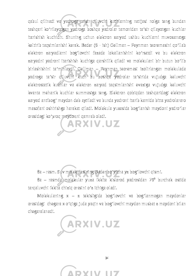 qabul qilinadi va yadroga ta’sir qiluvchi kuchlarning natijasi nolga teng bundan tashqari ko’rilayotgan yadroga boshqa yadrolar tamonidan ta’sir qilayotgan kuchlar itarishish kuchidir. Shuning uchun elektron zaryad ushbu kuchlarni muvozanatga keltirib taqsimlanishi kerak. Bader (6 - ish) Gellman – Feynman teoremasini qo’llab elektron zaryadlarni bog’lovchi fazada lokallanishini ko’rsatdi va bu elektron zaryadni yadroni itarishish kuchiga qarshilik qiladi va molekulani bir butun bo’lib birlashishini ta’minlaydi. Gellman – Feynman teoremasi izolirlangan molekulada yadroga ta’sir qiluvchi kuch bu boshqa yadrolar ta’sirida vujudga keluvchi elektrostatik kuchlar va elektron zaryad taqsimlanishi evaziga vujudga keluvchi kvanta mehanik kuchlar summasiga teng. Elektron qobiqdan tashqaridagi elektron zaryad antibog’ maydon deb aytiladi va bunda yadroni itarib kamida bitta yadrolararo masofani oshirishga harakat qiladi. Molekula yuzasida bog’lanish maydoni yadro’lar orasidagi ko’proq maydonni qamrab oladi. 8a – rasm. Suv molekulasining Bader bo’yicha yz bog’lovchi qismi. 8a – rasmda molekular yuza ikkita kislorod yadrosidan 76 0 burchak ostida tarqaluvchi ikkita chiziq orasini o’z ichiga oladi. Molekulaning x – z tekisligida bog’lovchi va bog’lanmagan maydonlar orasidagi chegara x o’qiga juda yaqin va bog’lovchi maydon musbat z maydoni bilan chegaralanadi. 34 