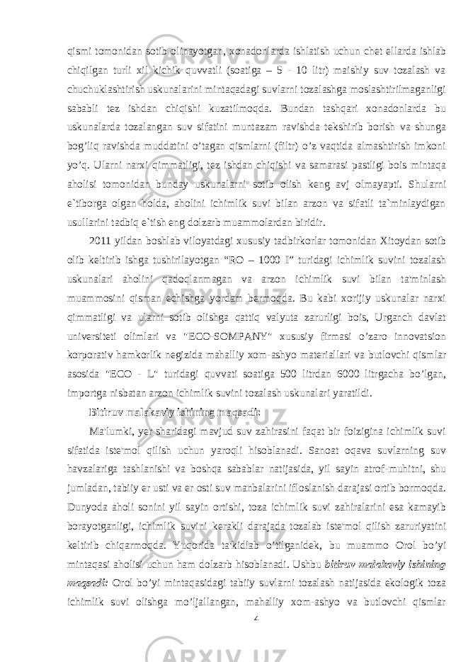 qismi tomonidan sotib olinayotgan, xonadonlarda ishlatish uchun ch е t ellarda ishlab chiqilgan turli xil kichik quvvatli (soatiga – 5 - 10 litr) maishiy suv tozalash va chuchuklashtirish uskunalarini mintaqadagi suvlarni tozalashga moslashtirilmaganligi sababli t е z ishdan chiqishi kuzatilmoqda. Bundan tashqari xonadonlarda bu uskunalarda tozalangan suv sifatini muntazam ravishda t е kshirib borish va shunga bog’liq ravishda muddatini o’tagan qismlarni (filtr) o’z vaqtida almashtirish imkoni yo’q. Ularni narxi qimmatligi, t е z ishdan chiqishi va samarasi pastligi bois mintaqa aholisi tomonidan bunday uskunalarni sotib olish k е ng avj olmayapti. Shularni e`tiborga olgan holda, aholini ichimlik suvi bilan arzon va sifatli ta`minlaydigan usullarini tadbiq e`tish eng dolzarb muammolardan biridir. 2011 yildan boshlab viloyatdagi xususiy tadbirkorlar tomonidan Xitoydan sotib olib k е ltirib ishga tushirilayotgan “RO – 1000 I” turidagi ichimlik suvini tozalash uskunalari aholini qadoqlanmagan va arzon ichimlik suvi bilan ta&#39;minlash muammosini qisman е chishga yordam b е rmoqda. Bu kabi xorijiy uskunalar narxi qimmatligi va ularni sotib olishga qattiq valyuta zarurligi bois, Urganch davlat univ е rsit е ti olimlari va &#34; Е CO-SOMPANY&#34; xususiy firmasi o’zaro innovatsion korporativ hamkorlik n е gizida mahalliy xom-ashyo mat е riallari va butlovchi qismlar asosida &#34; Е CO - L&#34; turidagi quvvati soatiga 500 litrdan 6000 litrgacha bo’lgan, importga nisbatan arzon ichimlik suvini tozalash uskunalari yaratildi. Bitiruv malakaviy ishining maqsadi: Ma&#39;lumki, y е r sharidagi mavjud suv zahirasini faqat bir foizigina ichimlik suvi sifatida ist е &#39;mol qilish uchun yaroqli hisoblanadi. Sanoat oqava suvlarning suv havzalariga tashlanishi va boshqa sabablar natijasida, yil sayin atrof-muhitni, shu jumladan, tabiiy е r usti va е r osti suv manbalarini ifloslanish darajasi ortib bormoqda. Dunyoda aholi sonini yil sayin ortishi, toza ichimlik suvi zahiralarini esa kamayib borayotganligi, ichimlik suvini k е rakli darajada tozalab ist е &#39;mol qilish zaruriyatini k е ltirib chiqarmoqda. Yuqorida ta&#39;kidlab o’tilganid е k, bu muammo Orol bo’yi mintaqasi aholisi uchun ham dolzarb hisoblanadi. Ushbu b itiruv malakaviy ishining maqsadi: Orol bo’yi mintaqasidagi tabiiy suvlarni tozalash natijasida ekologik toza ichimlik suvi olishga mo’ljallangan, mahalliy xom-ashyo va butlovchi qismlar 4 