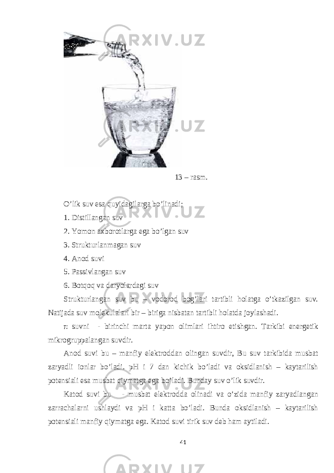 13 – rasm. O’lik suv esa quyidagilarga bo’linadi; 1. Distillangan suv 2. Yomon axborotlarga ega bo’lgan suv 3. Strukturlanmagan suv 4. Anod suvi 5. Passivlangan suv 6. Botqoq va daryolardagi suv Strukturlangan suv bu – vodorod bog’lari tartibli holatga o’tkazilgan suv. Natijada suv molekulalari bir – biriga nisbatan tartibli holatda joylashadi. π suvni - birinchi marta yapon olimlari ihtiro etishgan. Tarkibi energetik mikrogruppalangan suvdir. Anod suvi bu – manfiy elektroddan olingan suvdir, Bu suv tarkibida musbat zaryadli ionlar bo’ladi. pH i 7 dan kichik bo’ladi va oksidlanish – kaytarilish potensiali esa musbat qiymatga ega bo’ladi. Bunday suv o’lik suvdir. Katod suvi bu - musbat elektrodda olinadi va o’zida manfiy zaryadlangan zarrachalarni ushlaydi va pH i katta bo’ladi. Bunda oksidlanish – kaytarilish potensiali manfiy qiymatga ega. Katod suvi tirik suv deb ham aytiladi. 41 