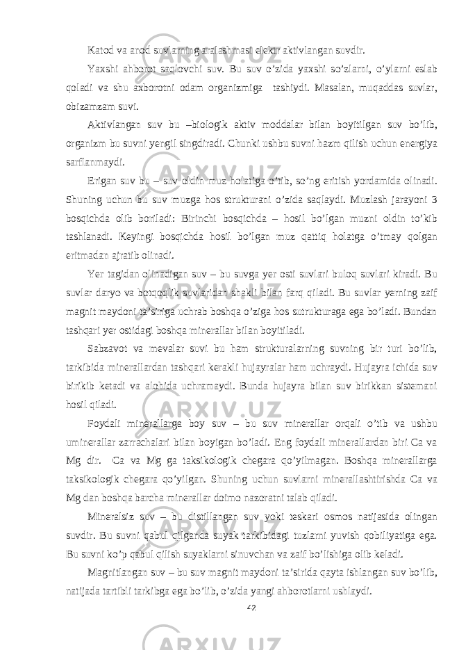 Katod va anod suvlarning aralashmasi elektr aktivlangan suvdir. Yaxshi ahborot saqlovchi suv. Bu suv o’zida yaxshi so’zlarni, o’ylarni eslab qoladi va shu axborotni odam organizmiga tashiydi. Masalan, muqaddas suvlar, obizamzam suvi. Aktivlangan suv bu –biologik aktiv moddalar bilan boyitilgan suv bo’lib, organizm bu suvni yengil singdiradi. Chunki ushbu suvni hazm qilish uchun energiya sarflanmaydi. Erigan suv bu – suv oldin muz holatiga o’tib, so’ng eritish yordamida olinadi. Shuning uchun bu suv muzga hos strukturani o’zida saqlaydi. Muzlash jarayoni 3 bosqichda olib boriladi: Birinchi bosqichda – hosil bo’lgan muzni oldin to’kib tashlanadi. Keyingi bosqichda hosil bo’lgan muz qattiq holatga o’tmay qolgan eritmadan ajratib olinadi. Yer tagidan olinadigan suv – bu suvga yer osti suvlari buloq suvlari kiradi. Bu suvlar daryo va botqoqlik suvlaridan shakli bilan farq qiladi. Bu suvlar yerning zaif magnit maydoni ta’siriga uchrab boshqa o’ziga hos sutrukturaga ega bo’ladi. Bundan tashqari yer ostidagi boshqa minerallar bilan boyitiladi. Sabzavot va mevalar suvi bu ham strukturalarning suvning bir turi bo’lib, tarkibida minerallardan tashqari kerakli hujayralar ham uchraydi. Hujayra ichida suv birikib ketadi va alohida uchramaydi. Bunda hujayra bilan suv birikkan sistemani hosil qiladi. Foydali minerallarga boy suv – bu suv minerallar orqali o’tib va ushbu uminerallar zarrachalari bilan boyigan bo’ladi. Eng foydali minerallardan biri Ca va Mg dir. Ca va Mg ga taksikologik chegara qo’yilmagan. Boshqa minerallarga taksikologik chegara qo’yilgan. Shuning uchun suvlarni minerallashtirishda Ca va Mg dan boshqa barcha minerallar doimo nazoratni talab qiladi. Mineralsiz suv – bu distillangan suv yoki teskari osmos natijasida olingan suvdir. Bu suvni qabul qilganda suyak tarkibidagi tuzlarni yuvish qobiliyatiga ega. Bu suvni ko’p qabul qilish suyaklarni sinuvchan va zaif bo’lishiga olib keladi. Magnitlangan suv – bu suv magnit maydoni ta’sirida qayta ishlangan suv bo’lib, natijada tartibli tarkibga ega bo’lib, o’zida yangi ahborotlarni ushlaydi. 42 