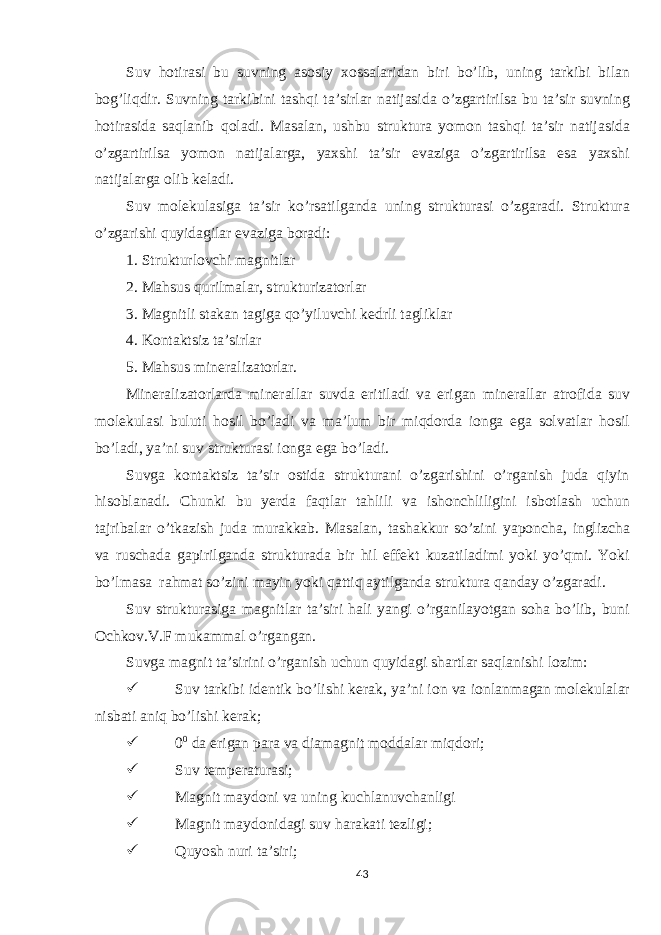 Suv hotirasi bu suvning asosiy xossalaridan biri bo’lib, uning tarkibi bilan bog’liqdir. Suvning tarkibini tashqi ta’sirlar natijasida o’zgartirilsa bu ta’sir suvning hotirasida saqlanib qoladi. Masalan, ushbu struktura yomon tashqi ta’sir natijasida o’zgartirilsa yomon natijalarga, yaxshi ta’sir evaziga o’zgartirilsa esa yaxshi natijalarga olib keladi. Suv molekulasiga ta’sir ko’rsatilganda uning strukturasi o’zgaradi. Struktura o’zgarishi quyidagilar evaziga boradi: 1. Strukturlovchi magnitlar 2. Mahsus qurilmalar, strukturizatorlar 3. Magnitli stakan tagiga qo’yiluvchi kedrli tagliklar 4. Kontaktsiz ta’sirlar 5. Mahsus mineralizatorlar. Mineralizatorlarda minerallar suvda eritiladi va erigan minerallar atrofida suv molekulasi buluti hosil bo’ladi va ma’lum bir miqdorda ionga ega solvatlar hosil bo’ladi, ya’ni suv strukturasi ionga ega bo’ladi. Suvga kontaktsiz ta’sir ostida strukturani o’zgarishini o’rganish juda qiyin hisoblanadi. Chunki bu yerda faqtlar tahlili va ishonchliligini isbotlash uchun tajribalar o’tkazish juda murakkab. Masalan, tashakkur so’zini yaponcha, inglizcha va ruschada gapirilganda strukturada bir hil effekt kuzatiladimi yoki yo’qmi. Yoki bo’lmasa rahmat so’zini mayin yoki qattiq aytilganda struktura qanday o’zgaradi. Suv strukturasiga magnitlar ta’siri hali yangi o’rganilayotgan soha bo’lib, buni Ochkov.V.F mukammal o’rgangan. Suvga magnit ta’sirini o’rganish uchun quyidagi shartlar saqlanishi lozim:  Suv tarkibi identik bo’lishi kerak, ya’ni ion va ionlanmagan molekulalar nisbati aniq bo’lishi kerak;  0 0 da erigan para va diamagnit moddalar miqdori;  Suv temperaturasi;  Magnit maydoni va uning kuchlanuvchanligi  Magnit maydonidagi suv harakati tezligi;  Quyosh nuri ta’siri; 43 