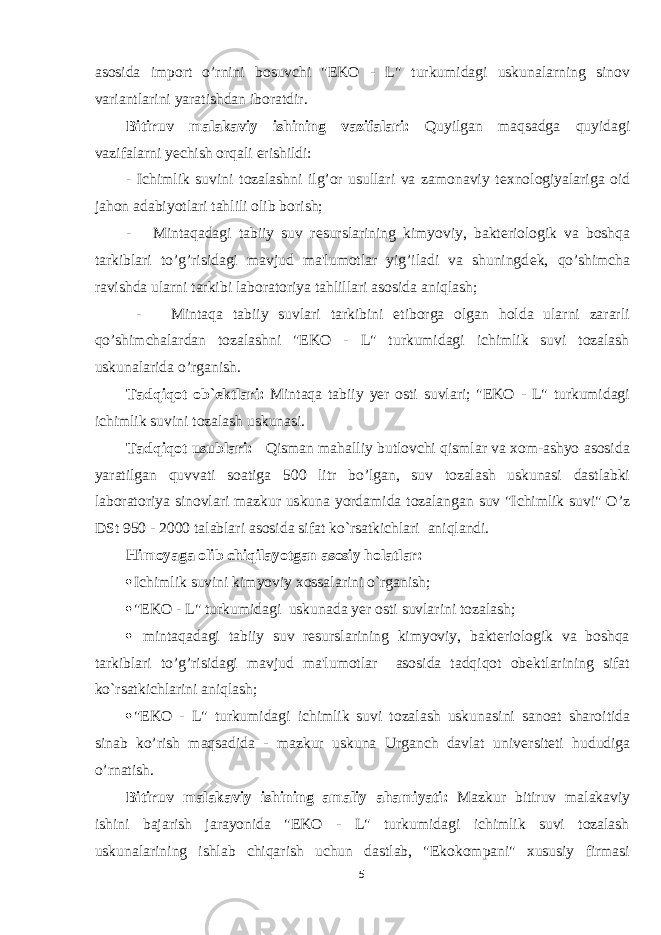 asosida import o’rnini bosuvchi &#34;EKO - L&#34; turkumidagi uskunalarning sinov variantlarini yaratishdan iboratdir. Bitiruv malakaviy ishining vazifalari: Quyilgan maqsadga quyidagi vazifalarni yеchish orqali erishildi: - Ichimlik suvini tozalashni ilg’or usullari va zamonaviy t е xnologiyalariga oid jahon adabiyotlari tahlili olib borish; - Mintaqadagi tabiiy suv r е surslarining kimyoviy, bakt е riologik va boshqa tarkiblari to’g’risidagi mavjud ma&#39;lumotlar yig’iladi va shuningd е k, qo’shimcha ravishda ularni tarkibi laboratoriya tahlillari asosida aniqlash; - Mintaqa tabiiy suvlari tarkibini etiborga olgan holda ularni zararli qo’shimchalardan tozalashni &#34;EKO - L&#34; turkumidagi ichimlik suvi tozalash uskunalarida o’rganish. Tadqiqot ob ` еktlari: Mintaqa tabiiy yer osti suvlari; &#34;EKO - L&#34; turkumidagi ichimlik suvini tozalash uskunasi. Tadqiqot usublari: Qisman mahalliy butlovchi qismlar va xom-ashyo asosida yaratilgan quvvati soatiga 500 litr bo’lgan, suv tozalash uskunasi dastlabki laboratoriya sinovlari mazkur uskuna yordamida tozalangan suv &#34;Ichimlik suvi&#34; O’z DSt 950 - 2000 talablari asosida sifat ko`rsatkichlari aniqlandi. Himoyaga olib chiqilayotgan asosiy holatlar:  Ichimlik suvini kimyoviy xossalarini o`rganish ;  &#34;EKO - L&#34; turkumidagi uskuna da yer osti suvlarini tozalash;  mintaqadagi tabiiy suv rеsurslarining kimyoviy, baktеriologik va boshqa tarkiblari to’g’risidagi mavjud ma&#39;lumotlar asosida tadqiqot obеktlarining sifat ko`rsatkichlarini aniqlash ;  &#34;EKO - L&#34; turkumidagi ichimlik suvi tozalash uskuna sini sanoat sharoitida sinab ko’rish maqsadida - mazkur uskuna Urganch davlat univ е rsit е ti hududiga o’rnatish. Bitiruv malakaviy ishining amaliy ahamiyati: Mazkur bitiruv malakaviy ishini bajarish jarayonida &#34;EKO - L&#34; turkumidagi ichimlik suvi tozalash uskunalarining ishlab chiqarish uchun dastlab, &#34;Ekokompani&#34; xususiy firmasi 5 