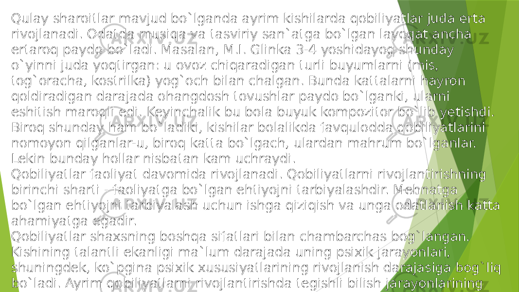 Qulay sharoitlar mavjud bo`lganda ayrim kishilarda qobiliyatlar juda erta rivojlanadi. Odatda musiqa va tasviriy san`atga bo`lgan layoqat ancha ertaroq paydo bo`ladi. Masalan, M.I. Glinka 3-4 yoshidayoq shunday o`yinni juda yoqtirgan: u ovoz chiqaradigan turli buyumlarni (mis, tog`oracha, kostrilka) yog`och bilan chalgan. Bunda kattalarni hayron qoldiradigan darajada ohangdosh tovushlar paydo bo`lganki, ularni eshitish maroqli edi. Keyinchalik bu bola buyuk kompozitor bo`lib yetishdi. Biroq shunday ham bo`ladiki, kishilar bolalikda favqulodda qobiliyatlarini nomoyon qilganlar-u, biroq katta bo`lgach, ulardan mahrum bo`lganlar. Lekin bunday hollar nisbatan kam uchraydi. Qobiliyatlar faoliyat davomida rivojlanadi. Qobiliyatlarni rivojlantirishning birinchi sharti - faoliyatga bo`lgan ehtiyojni tarbiyalashdir. Mehnatga bo`lgan ehtiyojni tarbiyalash uchun ishga qiziqish va unga odatlanish katta ahamiyatga egadir. Qobiliyatlar shaxsning boshqa sifatlari bilan chambarchas bog`langan. Kishining talantli ekanligi ma`lum darajada uning psixik jarayonlari, shuningdek, ko`pgina psixik xususiyatlarining rivojlanish darajasiga bog`liq bo`ladi. Ayrim qobiliyatlarni rivojlantirishda tegishli bilish jarayonlarining yuqori darajada bo`lishi hal qiluvchi rol o`ynaydi. Masalan,  musiqachi uchun eshitish , rassom uchun ko`rish idroklari katta ahamiyatga ega. 