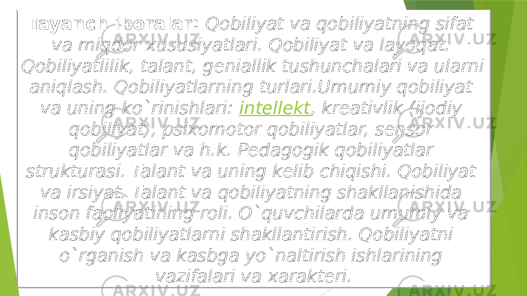 Tayanch iboralar:  Qobiliyat va qobiliyatning sifat va miqdor xususiyatlari. Qobiliyat va layoqat. Qobiliyatlilik, talant, geniallik tushunchalari va ularni aniqlash. Qobiliyatlarning turlari.Umumiy qobiliyat va uning ko`rinishlari:  intellekt , kreativlik (ijodiy qobiliyat), psixomotor qobiliyatlar, sensor qobiliyatlar va h.k. Pedagogik qobiliyatlar strukturasi. Talant va uning kelib chiqishi. Qobiliyat va irsiyat. Talant va qobiliyatning shakllanishida inson faoliyatining roli. O`quvchilarda umumiy va kasbiy qobiliyatlarni shakllantirish. Qobiliyatni o`rganish va kasbga yo`naltirish ishlarining vazifalari va xarakteri. 