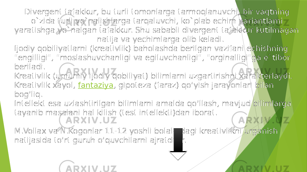  Divergent tafakkur, bu turli tomonlarga tarmoqlanuvchi, bir vaqtning o`zida turli yo`nalishlarga tarqaluvchi, ko`plab echim variantlarni yaratishga yo`nalgan tafakkur. Shu sababli divergent tafakkur kutilmagan natija va yechimlarga olib keladi. Ijodiy qobiliyatlarni (kreativlik) baholashda berilgan vazifani echishning &#34;engilligi&#34;, &#34;moslashuvchanligi va egiluvchanligi&#34;, &#34;orginalligi&#34;ga e`tibor beriladi. Kreativlik (umumiy ijodiy qobiliyat) bilimlarni uzgartirishni xarakterlaydi. Kreativlik xayol,  fantaziya , gipoteza (faraz) qo’yish jarayonlari bilan bog’liq. Intellekt esa uzlashtirilgan bilimlarni amalda qo’llash, mavjud bilimlarga tayanib masalani hal kilish (test intellekti)dan iborat. M.Vollax va N.Kogonlar 11-12 yoshli bolalardagi kreativlikni urganish natijasida to’rt guruh o’quvchilarni ajratdilar. 