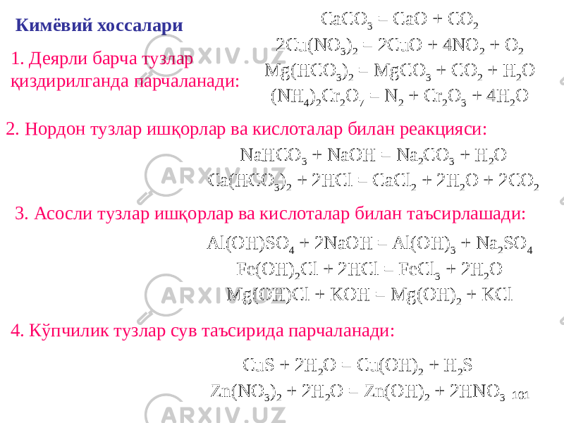 101Кимёвий хоссалари 4. Кўпчилик тузлар сув таъсирида парчаланади:1. Деярли барча тузлар қиздирилганда парчаланади: 2. Нордон тузлар ишқорлар ва кислоталар билан реакцияси: 3. Асосли тузлар ишқорлар ва кислоталар билан таъсирлашади: CaCO 3 = CaO + CO 2 2Cu(NO 3 ) 2 = 2CuO + 4NO 2 + O 2 Mg(HCO 3 ) 2 = MgCO 3 + CO 2 + H 2 O (NH 4 ) 2 Cr 2 O 7 = N 2 + Cr 2 O 3 + 4H 2 O NaHCO 3 + NaOH = Na 2 CO 3 + H 2 O Ca(HCO 3 ) 2 + 2HCl = CaCl 2 + 2H 2 O + 2CO 2 Al(OH)SO 4 + 2NaOH = Al(OH) 3 + Na 2 SO 4 Fe(OH) 2 Cl + 2HCl = FeCl 3 + 2H 2 O Mg(OH)Cl + KOH = Mg(OH) 2 + KCl CuS + 2H 2 O = Cu(OH) 2 + H 2 S Zn(NO 3 ) 2 + 2H 2 O = Zn(OH) 2 + 2HNO 3 