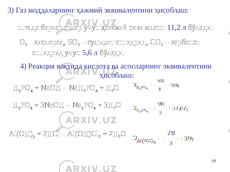543) Газ моддаларнинг ҳажмий эквивалентини ҳисоблаш: O 2 - кислород, SO 2 – сульфит ангидрид, CO 2 – карбонат ангидрид учун 5,6 л бўлади. н.ш.да барча газлар учун ҳажмий эквивалент 11,2 л бўлади. 4) Реакция вақтида кислота ва асосларнинг эквивалентини ҳисоблаш: H 3 PO 4 + NaOH = NaH 2 PO 4 + H 2 O H 3 PO 4 + 3NaOH = Na 3 PO 4 + 3H 2 O Al(OH) 3 + 2HCl = Al(OH)Cl 2 + 2H 2 O 