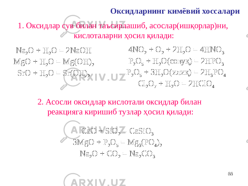 66Оксидларнинг кимёвий хоссалари 1. Оксидлар сув билан таъсирлашиб, асослар(ишқорлар)ни, кислоталарни ҳосил қилади: Na 2 O + H 2 O = 2NaOH MgO + H 2 O = Mg(OH) 2 SrO + H 2 O = Sr(OH) 2 4NO 2 + O 2 + 2H 2 O = 4HNO 3 P 2 O 5 + H 2 O(совуқ) = 2HPO 3 P 2 O 5 + 3H 2 O(илиқ) = 2H 3 PO 4 Cl 2 O 7 + H 2 O = 2HClO 4 2. Асосли оксидлар кислотали оксидлар билан реакцияга киришиб тузлар ҳосил қилади: CaO + SiO 2 = CaSiO 3 3MgO + P 2 O 5 = Mg 3 (PO 4 ) 2 Na 2 O + CO 2 = Na 2 CO 3 