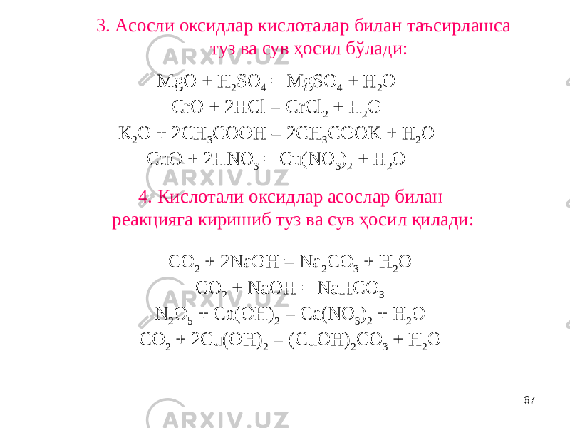 67 3. Асосли оксидлар кислоталар билан таъсирлашса туз ва сув ҳосил бўлади: MgO + H 2 SO 4 = MgSO 4 + H 2 O CrO + 2HCl = CrCl 2 + H 2 O K 2 O + 2CH 3 COOH = 2CH 3 COOK + H 2 O CuO + 2HNO 3 = Cu(NO 3 ) 2 + H 2 O 4. Кислотали оксидлар асослар билан реакцияга киришиб туз ва сув ҳосил қилади: CO 2 + 2NaOH = Na 2 CO 3 + H 2 O CO 2 + NaOH = NaHCO 3 N 2 O 5 + Ca(OH) 2 = Ca(NO 3 ) 2 + H 2 O CO 2 + 2Cu(OH) 2 = (CuOH) 2 CO 3 + H 2 O 
