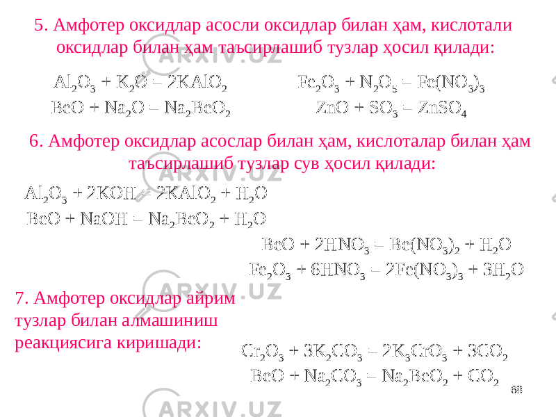 685. Амфотер оксидлар асосли оксидлар билан ҳам, кислотали оксидлар билан ҳам таъсирлашиб тузлар ҳосил қилади: Al 2 O 3 + K 2 O = 2KAlO 2 BeO + Na 2 O = Na 2 BeO 2 Fe 2 O 3 + N 2 O 5 = Fe(NO 3 ) 3 ZnO + SO 3 = ZnSO 4 6. Амфотер оксидлар асослар билан ҳам, кислоталар билан ҳам таъсирлашиб тузлар сув ҳосил қилади: Al 2 O 3 + 2KOН = 2KAlO 2 + H 2 O BeO + NaOН = Na 2 BeO 2 + H 2 O BeO + 2НNO 3 = Be(NO 3 ) 2 + H 2 O Fe 2 O 3 + 6НNO 3 = 2Fe(NO 3 ) 3 + 3H 2 O 7. Амфотер оксидлар айрим тузлар билан алмашиниш реакциясига киришади: Cr 2 O 3 + 3K 2 CO 3 = 2K 3 CrO 3 + 3CO 2 BeO + Na 2 CO 3 = Na 2 BeO 2 + CO 2 