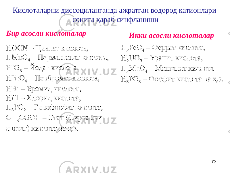72Кислоталарни диссоциланганда ажратган водород катионлари сонига қараб синфланиши Бир асосли кислоталар – Икки асосли кислоталар – HOCN – Цианат кислота, HMnO 4 – Перманганат кислота, HIO 3 – Йодат кислота, HBrO 4 – Пербромат кислота, HBr – Бромид кислота, HCl – Хлорид кислота, H 3 PO 2 – Гипофосфат кислота, CH 3 COOH – Этан (Сирка ёки ацетат) кислота ва ҳ.з. H 2 FeO 4 – Феррат кислота, H 2 UO 3 – Уранит кислота, H 2 MnO 4 – Манганат кислота H 3 PO 3 – Фосфит кислота ва ҳ.з. 