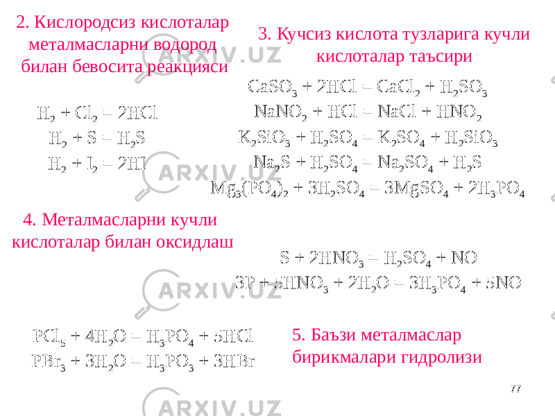 772. Кислородсиз кислоталар металмасларни водород билан бевосита реакцияси H 2 + Cl 2 = 2HCl H 2 + S = H 2 S H 2 + I 2 = 2HI 3. Кучсиз кислота тузларига кучли кислоталар таъсири CaSO 3 + 2HCl = CaCl 2 + H 2 SO 3 NaNO 2 + HCl = NaCl + HNO 2 K 2 SiO 3 + H 2 SO 4 = K 2 SO 4 + H 2 SiO 3 Na 2 S + H 2 SO 4 = Na 2 SO 4 + H 2 S Mg 3 (PO 4 ) 2 + 3H 2 SO 4 = 3MgSO 4 + 2H 3 PO 4 4. Металмасларни кучли кислоталар билан оксидлаш S + 2HNO 3 = H 2 SO 4 + NO 3P + 5HNO 3 + 2H 2 O = 3H 3 PO 4 + 5NO 5. Баъзи металмаслар бирикмалари гидролизи PCl 5 + 4H 2 O = H 3 PO 4 + 5HCl PBr 3 + 3H 2 O = H 3 PO 3 + 3HBr 