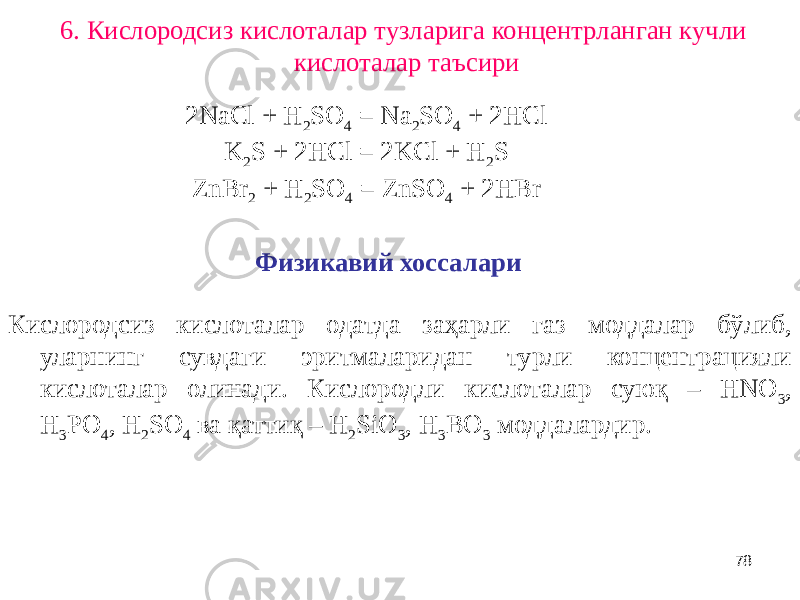 786. Кислородсиз кислоталар тузларига концентрланган кучли кислоталар таъсири 2NaCl + H 2 SO 4 = Na 2 SO 4 + 2HCl K 2 S + 2HCl = 2KCl + H 2 S ZnBr 2 + H 2 SO 4 = ZnSO 4 + 2HBr Физикавий хоссалари Кислородсиз кислоталар одатда заҳарли газ моддалар бўлиб, уларнинг сувдаги эритмаларидан турли концентрацияли кислоталар олинади. Кислородли кислоталар суюқ – HNO 3 , H 3 PO 4 , H 2 SO 4 ва қаттиқ – H 2 SiO 3 , H 3 BO 3 моддалардир. 