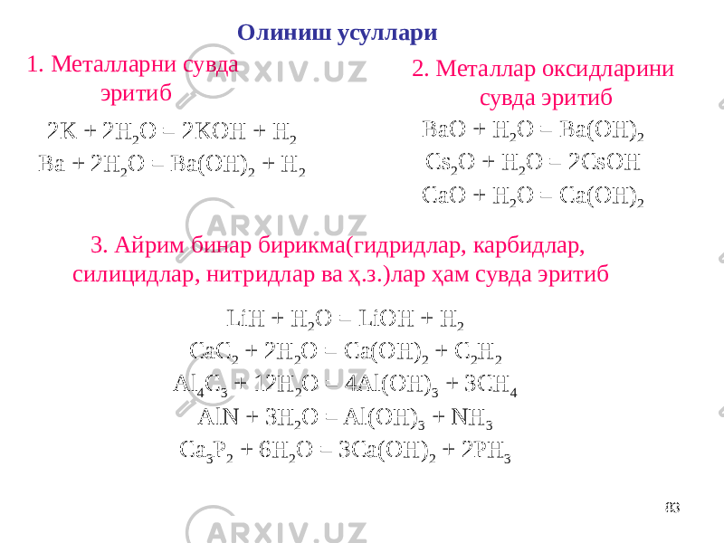 83Олиниш усуллари 1. Металларни сувда эритиб 2K + 2H 2 O = 2KOH + H 2 Ba + 2H 2 O = Ba(OH) 2 + H 2 2. Металлар оксидларини сувда эритиб BaO + H 2 O = Ba(OH) 2 Cs 2 O + H 2 O = 2CsOH CaO + H 2 O = Ca(OH) 2 3. Айрим бинар бирикма(гидридлар, карбидлар, силицидлар, нитридлар ва ҳ.з.)лар ҳам сувда эритиб LiH + H 2 O = LiOH + H 2 CaC 2 + 2H 2 O = Ca(OH) 2 + C 2 H 2 Al 4 C 3 + 12H 2 O = 4Al(OH) 3 + 3CH 4 AlN + 3H 2 O = Al(OH) 3 + NH 3 Ca 3 P 2 + 6H 2 O = 3Ca(OH) 2 + 2PH 3 