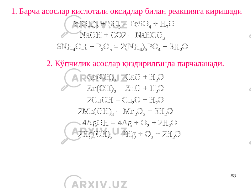 861. Барча асослар кислотали оксидлар билан реакцияга киришади Fe(OH) 2 + SO 3 = FeSO 4 + H 2 O NaOH + CO2 = NaHCO 3 6NH 4 OH + P 2 O 5 = 2(NH 4 ) 3 PO 4 + 3H 2 O 2. Кўпчилик асослар қиздирилганда парчаланади. Ca(OH) 2 = CaO + H 2 O Zn(OH) 2 = ZnO + H 2 O 2CuOH = Cu 2 O + H 2 O 2Mn(OH) 3 = Mn 2 O 3 + 3H 2 O 4AgOH = 4Ag + O 2 + 2H 2 O 2Hg(OH) 2 = 2Hg + O 2 + 2H 2 O 