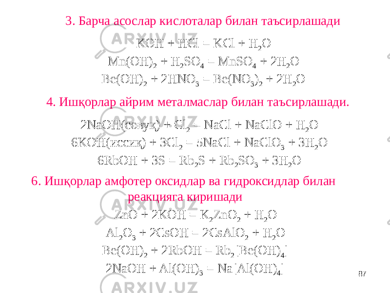 873. Барча асослар кислоталар билан таъсирлашади KOH + HCl = KCl + H 2 O Mn(OH) 2 + H 2 SO 4 = MnSO 4 + 2H 2 O Be(OH) 2 + 2HNO 3 = Be(NO 3 ) 2 + 2H 2 O 4. Ишқорлар айрим металмаслар билан таъсирлашади. 2NaOH(совуқ) + Cl 2 = NaCl + NaClO + H 2 O 6KOH(иссиқ) + 3Cl 2 = 5NaCl + NaClO 3 + 3H 2 O 6RbOH + 3S = Rb 2 S + Rb 2 SO 3 + 3H 2 O 6. Ишқорлар амфотер оксидлар ва гидроксидлар билан реакцияга киришади ZnO + 2KOH = K 2 ZnO 2 + H 2 O Al 2 O 3 + 2CsOH = 2CsAlO 2 + H 2 O Be(OH) 2 + 2RbOH = Rb 2 [Be(OH) 4 ] 2NaOH + Al(OH) 3 = Na[Al(OH) 4 ] 