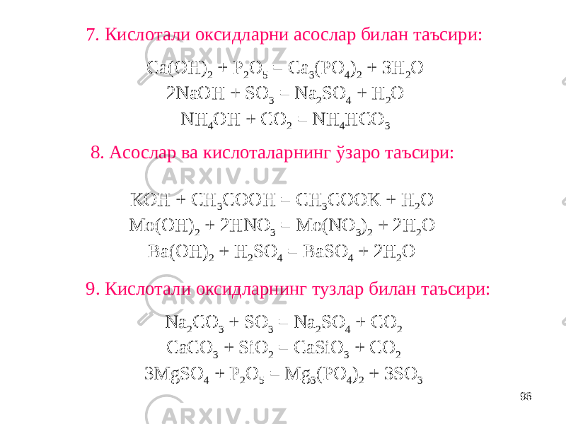 968. Асослар ва кислоталарнинг ўзаро таъсири:7. Кислотали оксидларни асослар билан таъсири: 9. Кислотали оксидларнинг тузлар билан таъсири: Ca(OH) 2 + P 2 O 5 = Ca 3 (PO 4 ) 2 + 3H 2 O 2NaOH + SO 3 = Na 2 SO 4 + H 2 O NH 4 OH + CO 2 = NH 4 HCO 3 Na 2 CO 3 + SO 3 = Na 2 SO 4 + CO 2 CaCO 3 + SiO 2 = CaSiO 3 + CO 2 3MgSO 4 + P 2 O 5 = Mg 3 (PO 4 ) 2 + 3SO 3KOH + CH 3 COOH = CH 3 COOK + H 2 O Mo(OH) 2 + 2HNO 3 = Mo(NO 3 ) 2 + 2H 2 O Ba(OH) 2 + H 2 SO 4 = BaSO 4 + 2H 2 O 