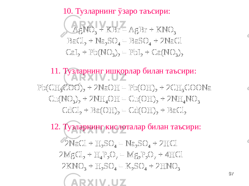 9711. Тузларнинг ишқорлар билан таъсири: 10. Тузларнинг ўзаро таъсири: 12. Тузларнинг кислоталар билан таъсири: AgNO 3 + KBr = AgBr + KNO 3 BaCl 2 + Na 2 SO 4 = BaSO 4 + 2NaCl CaI 2 + Pb(NO 3 ) 2 = PbI 2 + Ca(NO 3 ) 2 2NaCl + H 2 SO 4 = Na 2 SO 4 + 2HCl 2MgCl 2 + H 4 P 2 O 7 = Mg 2 P 2 O 7 + 4HCl 2KNO 3 + H 2 SO 4 = K 2 SO 4 + 2HNO 3 Pb(CH 3 COO) 2 + 2NaOH = Pb(OH) 2 + 2CH 3 COONa Cu(NO 3 ) 2 + 2NH 4 OH = Cu(OH) 2 + 2NH 4 NO 3 CdCl 2 + Ba(OH) 2 = Cd(OH) 2 + BaCl 2 