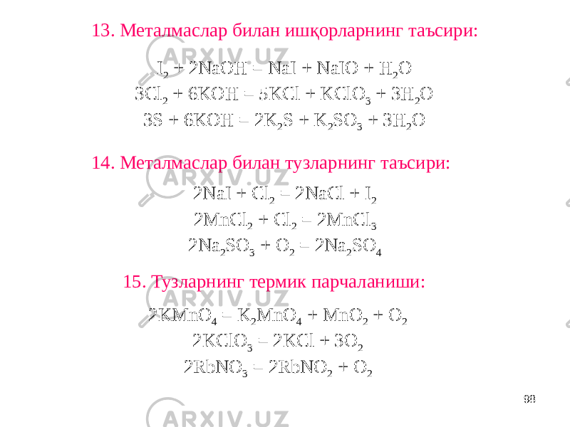 9814. Металмаслар билан тузларнинг таъсири:13. Металмаслар билан ишқорларнинг таъсири: 15. Тузларнинг термик парчаланиши: I 2 + 2NaOH = NaI + NaIO + H 2 O 3Cl 2 + 6KOH = 5KCl + KClO 3 + 3H 2 O 3S + 6KOH = 2K 2 S + K 2 SO 3 + 3H 2 O 2KMnO 4 = K 2 MnO 4 + MnO 2 + O 2 2KClO 3 = 2KCl + 3O 2 2RbNO 3 = 2RbNO 2 + O 2 2NaI + Cl 2 = 2NaCl + I 2 2MnCl 2 + Cl 2 = 2MnCl 3 2Na 2 SO 3 + O 2 = 2Na 2 SO 4 