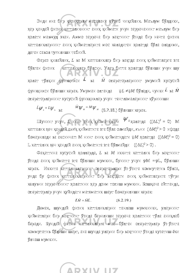 Энди яна бир қизиқарли масалани кўриб чиқайлик. Маълум бўлдики, ҳар қандай физик катталикнинг аниқ қиймати учун заррачанинг маълум бир ҳолати мавжуд экан. Аммо заррача бир вақтнинг ўзида бир нечта физик катталикларнинг аниқ қийматларига мос келадиган ҳолатда бўла оладими, деган савол туғилиши табиий. Фараз қилайлик, L ва M катталиклар бир вақтда аниқ қийматларга эга бўлган физик катталиклар бўлсин. Улар битта ҳолатда бўлиши учун шу ҳолат тўлқин функцияси ва операторларнинг умумий хусусий функцияси бўлиши керак. Умуман олганда ψ L ≠ψ M бўлади, чунки ва операторларнинг хусусий функциялар учун тенгламаларнинг кўриниши ва (6.2.18.) бўлиши керак. Шунинг учун, L нинг аниқ қийматидаги ҳолатда (( Δ L ) 2 = 0) M катталик ҳеч қандай аниқ қийматига эга бўла олмайди, яъни ( Δ M ) 2 > 0 ифода бажарилади ва аксинчаm M нинг аниқ қийматидаги ψ M ҳолатда (( Δ M ) 2 = 0) L катталик ҳеч қандай аниқ қийматига эга бўлмайди (( Δ L ) 2 > 0) . Фақатгина хусусий ҳолларда, L ва M иккита катталик бир вақтнинг ўзида аниқ қийматга эга бўлиши мумкин, бунинг учун ψ M =ψ L , бўлиши керак. Иккита катталикларнинг операторлари ўз-ўзига коммутатив бўлса, унда бу физик катталикларнинг бир вақтдаги аниқ қийматларига тўғри келувчи заррачанинг ҳолатини ҳар доим топиш мумкин. Бошқача айтганда, операторлар учун қуйидаги математик шарт бажарилиши керак: Демак, шундай физик катталикларни танлаш мумкинки, уларнинг қийматлари бир вақтнинг ўзида берилиши заррача ҳолатини тўла аниқлаб беради. Бундай физик каттликларга мос бўлган операторлар ўз-ўзига коммутатив бўлиши шарт, ана шунда уларни бир вақтнинг ўзида кузатиш ёки ўлчаш мумкин. 