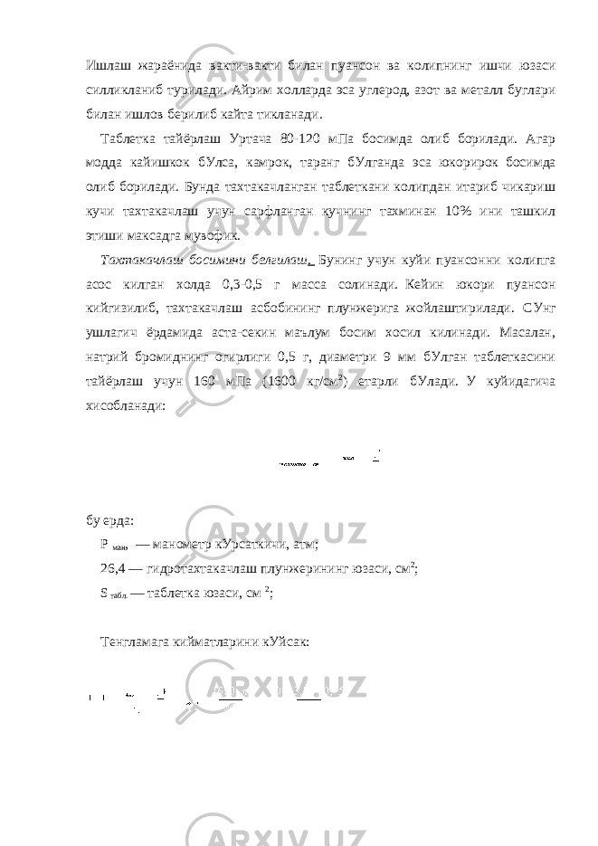 Ишлаш жараёнида вакти-вакти билан пуансон ва колипнинг ишчи юзаси силликланиб турилади. Айрим xолларда эса углерод, азот ва металл буглари билан ишлов берилиб кайта тикланади. Таблетка тайёрлаш Уртача 80-120 мПа босимда олиб борилади. Агар модда кайишкок бУлса, камрок, таранг бУлганда эса     юкорирок     босимда олиб борилади. Бунда тахтакачланган таблеткани колипдан итариб чикариш кучи тахтакачлаш учун сарфланган кучнинг тахминан 10% ини ташкил этиши максадга мувофик. Тахтакачлаш босимини белгилаш .     Бунинг учун куйи пуансонни     колипга асос килган холда 0,3-0,5 г масса солинади.     Кейин юкори пуансон кийгизилиб,     тахтакачлаш асбобининг     плунжерига     жойлаштирилади. СУнг ушлагич ёрдамида аста-секин маълум босим хосил килинади. Масалан, натрий бромиднинг огирлиги 0,5 г, диаметри 9 мм бУлган таблеткасини тайёрлаш учун 160 мПа (1600 кг/см 2 ) етарли бУлади.     У куйидагича хисобланади:     бу ерда: Р   ман ,   — манометр кУрсаткичи, атм; 26,4 — гидротахтакачлаш плунжерининг юзаси, см 2 ; S   табл.   — таблетка юзаси, см   2 ;   Тенгламага кийматларини кУйсак:       