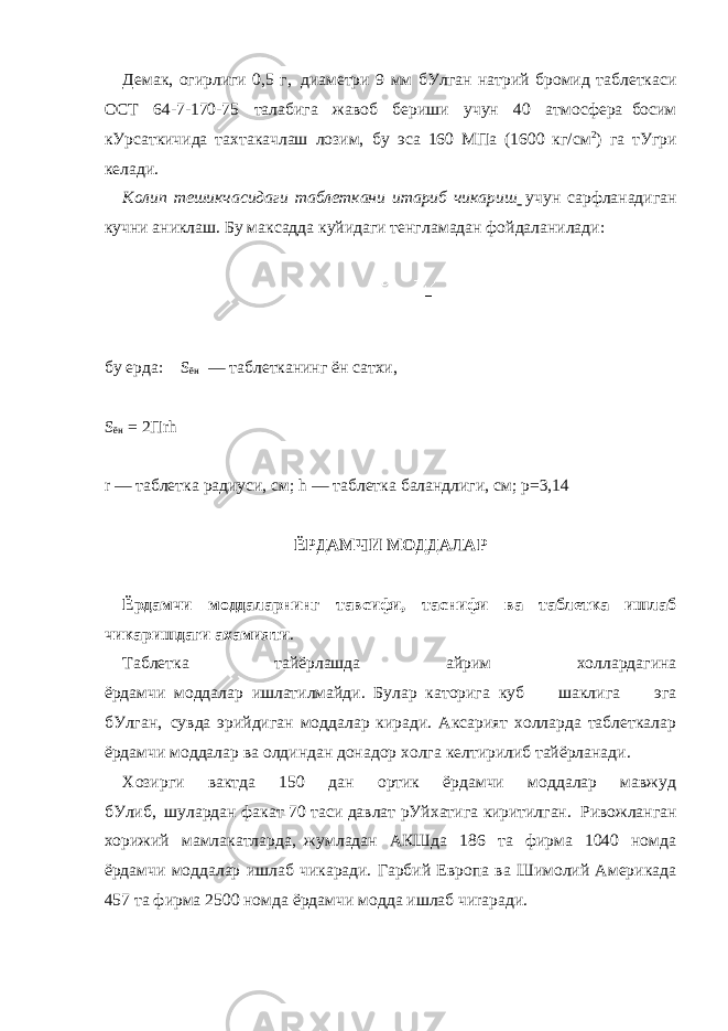 Демак, огирлиги 0,5 г,     диаметри 9 мм бУлган натрий бромид таблеткаси ОСТ 64-7-170-75 талабига жавоб бериши учун 40 атмосфера     босим кУрсаткичида тахтакачлаш лозим,     бу эса 160 МПа (1600 кг/см 2 ) га тУгри келади. Колип тешикчасидаги таблеткани итариб чикариш     учун сарфланадиган кучни аниклаш. Бу максадда куйидаги тенг ламадан фойдаланилади:     бу ерда:         S ён   — таблетканинг ён сатхи,   S ён   = 2Пrh   r — таблетка радиуси, см; h — таблетка баландлиги, см;   p=3,14     ЁРДАМЧИ МОДДАЛАР   Ёрдамчи моддаларнинг тавсифи, таснифи ва таблетка ишлаб чикаришдаги ахамияти . Таблетка тайёрлашда айрим холлардагина ёрдамчи     моддалар     ишлатилмайди.     Булар     каторига     куб шаклига эга бУлган,     сувда эрийдиган моддалар киради. Аксарият холларда таблеткалар ёрдамчи моддалар ва олдиндан донадор холга келтирилиб тайёрланади. Хозирги вактда 150 дан ортик ёрдамчи моддалар мавжуд бУлиб,     шулардан факат 70 таси давлат рУйхатига киритилган.     Ривожланган xорижий мамлакатларда,     жумладан АКШда 186 та фирма 1040 номда ёрдамчи моддалар ишлаб чикаради. Гарбий Европа ва Шимолий Америкада 457 та фирма 2500 номда ёрдамчи модда ишлаб чиrаради. 