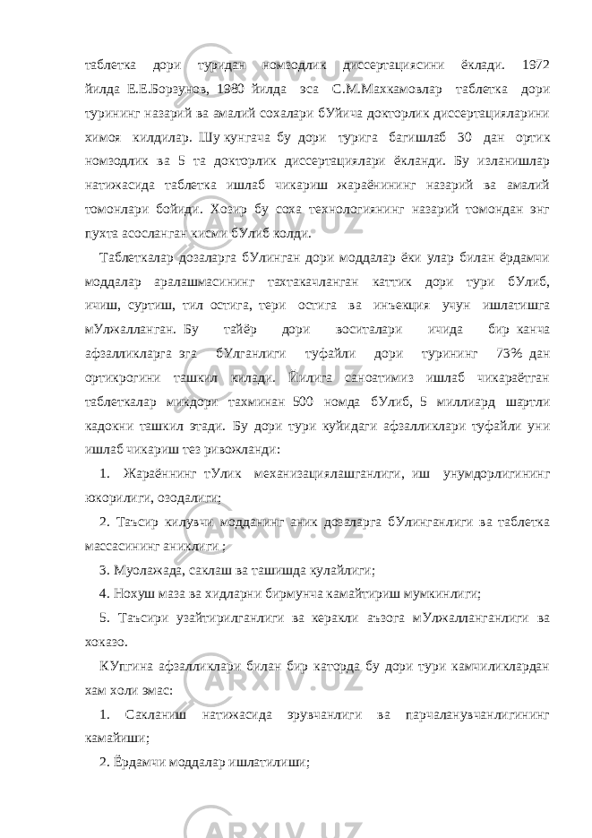 таблетка дори туридан номзодлик диссертациясини ёклади. 1972 йилда     Е.Е.Борзунов,     1980     йилда эса С.М.Махкамовлар таблетка дори турининг назарий ва амалий сохалари бУйича докторлик диссертацияларини химоя килдилар.     Шу   кунгача     бу     дори турига багишлаб 30 дан ортик номзодлик ва 5 та докторлик диссертациялари ёкланди. Бу изланишлар натижасида таблетка ишлаб чикариш жараёнининг назарий ва амалий томонлари бойиди. Хозир бу соха технологиянинг назарий томондан энг пухта асосланган кисми бУлиб колди. Таблеткалар дозаларга бУлинган дори моддалар ёки улар билан ёрдамчи моддалар аралашмасининг тахтакачланган каттик дори тури бУлиб, ичиш,     суртиш,     тил     остига,     тери остига ва инъекция учун ишлатишга мУлжалланган.     Бу тайёр дори воситалари ичида бир     канча афзалликларга     эга бУлганлиги туфайли дори турининг 73%     дан ортикрогини ташкил килади. Йилига саноатимиз ишлаб чикараётган таблеткалар микдори тахминан     500 номда бУлиб,     5 миллиард шартли кадокни ташкил этади.     Бу дори тури куйидаги афзалликлари туфайли уни ишлаб чикариш тез ривожланди: 1. Жараённинг     тУлик механизациялашганлиги,     иш унумдорлигининг юкорилиги, озодалиги; 2. Таъсир килувчи модданинг аник дозаларга бУлинганлиги ва таблетка массасининг аниклиги ; 3. Муолажада, саклаш ва ташишда кулайлиги; 4. Нохуш маза ва хидларни бирмунча камайтириш мумкинлиги; 5. Таъсири узайтирилганлиги     ва     керакли аъзога мУл жалланганлиги ва хоказо. КУпгина афзалликлари билан бир каторда бу дори тури камчиликлардан хам xоли эмас: 1. Сакланиш натижасида эрувчанлиги ва парчаланувчанлигининг камайиши; 2. Ёрдамчи моддалар ишлатилиши; 