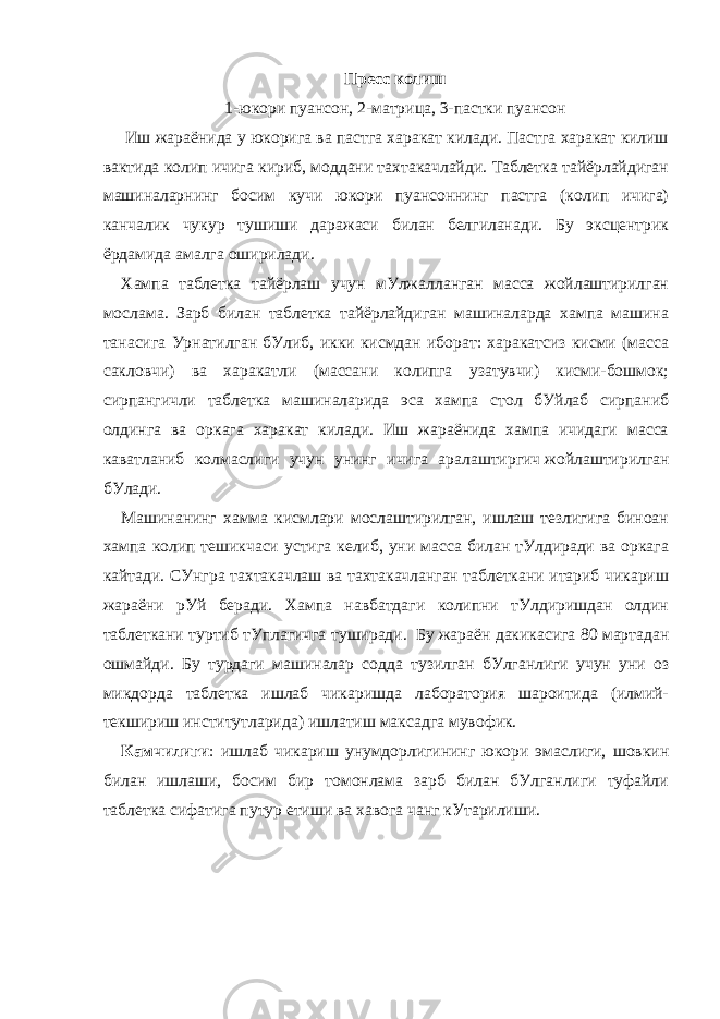 Пресс колиш 1-юкори пуансон, 2-матрица, 3-пастки пуансон   Иш жараёнида у юкорига ва пастга харакат килади. Пастга харакат килиш вактида колип ичига кириб, моддани тахтакачлайди. Таблетка тайёрлайдиган машиналарнинг босим кучи юкори пуансоннинг пастга (колип ичига) канчалик чукур тушиши даражаси билан белгиланади. Бу эксцентрик ёрдамида амалга оширилади. Хампа таблетка тайёрлаш учун мУлжалланган масса жойлаштирилган мослама. Зарб билан таблетка тайёрлайдиган машиналарда хампа машина танасига Урнатилган бУлиб, икки кисмдан иборат: харакатсиз кисми (масса сакловчи) ва харакатли (массани колипга узатувчи) кисми-бошмок; сирпангичли таблетка машиналарида эса xампа стол бУйлаб сирпаниб олдинга ва оркага харакат килади. Иш жараёнида хампа ичидаги масса каватланиб колмаслиги учун унинг ичига аралаштиргич   жойлаштирилган бУлади. Машинанинг хамма кисмлари мослаштирилган, ишлаш тезлигига биноан хампа колип тешикчаси устига келиб, уни масса билан тУлдиради ва оркага кайтади. СУнгра тахтакачлаш ва тахтакачланган таблеткани итариб чикариш жараёни рУй беради. Хампа навбатдаги колипни тУлдиришдан олдин таблеткани туртиб тУплагичга туширади.     Бу жараён дакикасига 80 мартадан ошмайди. Бу турдаги машиналар содда тузилган бУлганлиги учун уни оз микдорда таблетка ишлаб чикаришда лаборатория шароитида (илмий- текшириш институтларида) ишлатиш максадга мувофик. Камчилиги : ишлаб чикариш унумдорлигининг юкори эмаслиги, шовкин билан ишлаши, босим бир томонлама зарб билан бУлганлиги туфайли таблетка сифатига путур етиши ва хавога чанг кУтарилиши.     