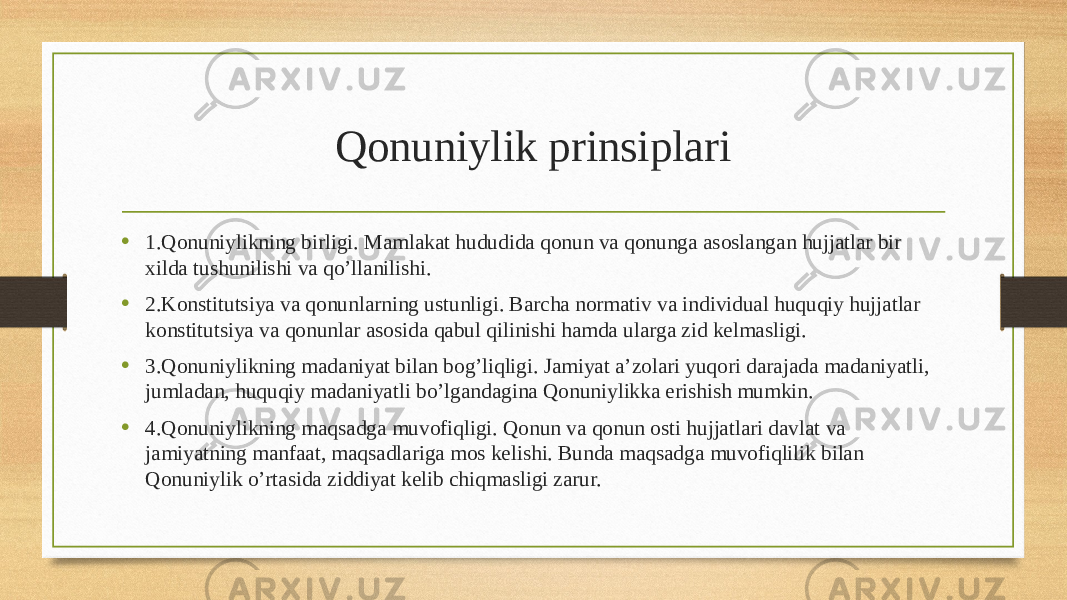 Qonuniylik prinsiplari • 1.Qonuniylikning birligi. Mamlakat hududida qonun va qonunga asoslangan hujjatlar bir xilda tushunilishi va qo’llanilishi. • 2.Konstitutsiya va qonunlarning ustunligi. Barcha normativ va individual huquqiy hujjatlar konstitutsiya va qonunlar asosida qabul qilinishi hamda ularga zid kelmasligi. • 3.Qonuniylikning madaniyat bilan bog’liqligi. Jamiyat a’zolari yuqori darajada madaniyatli, jumladan, huquqiy madaniyatli bo’lgandagina Qonuniylikka erishish mumkin. • 4.Qonuniylikning maqsadga muvofiqligi. Qonun va qonun osti hujjatlari davlat va jamiyatning manfaat, maqsadlariga mos kelishi. Bunda maqsadga muvofiqlilik bilan Qonuniylik o’rtasida ziddiyat kelib chiqmasligi zarur. 