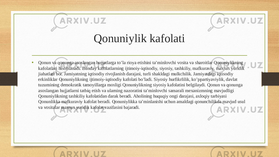 Qonuniylik kafolati • Qonun va qonunga asoslangan hujjatlarga to’la rioya etishini ta’minlovchi vosita va sharoitlar Qonuniylikning kafolatlari hisoblanadi. Bunday kafolatlarning ijtimoiy-iqtisodiy, siyosiy, tashkiliy, mafkuraviy, maxsus yuridik jiahatlari bor. Jamiyatning iqtisodiy rivojlanish darajasi, turli shakldagi mulkchilik. Jamiyatdagi iqtisodiy erkinliklar Qonuniylikning ijtimoiy-iqtisodiy kafolati bo’ladi. Siyosiy hurfikrlilik, ko’ppartiyaviylik, davlat tuzumining demokratik tamoyillarga mosligi Qonuniylikning siyosiy kafolatini belgilaydi. Qonun va qonunga asoslangan hujjatlarni tatbiq etish va ularning nazoratini ta’minlovchi samarali mexanizmning mavjudligi Qonuniylikning tashkiliy kafolatidan darak beradi. Aholining huquqiy ongi darajasi, axloqiy tarbiyasi Qonunlikka mafkuraviy kafolat beradi. Qonuniylikka ta’minlanishi uchun amaldagi qonunchilikda mavjud usul va vositalar maxsus yuridik kafolat vazifasini bajaradi. 