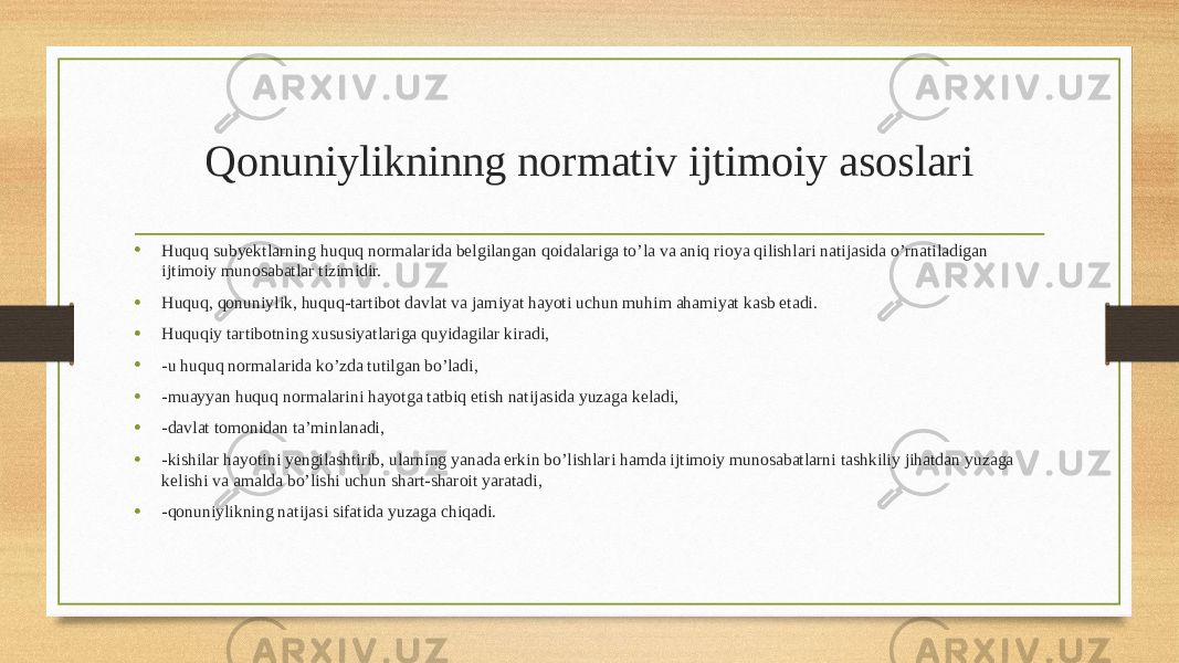 Qonuniylikninng normativ ijtimoiy asoslari • Huquq subyektlarning huquq normalarida belgilangan qoidalariga to’la va aniq rioya qilishlari natijasida o’rnatiladigan ijtimoiy munosabatlar tizimidir. • Huquq, qonuniylik, huquq-tartibot davlat va jamiyat hayoti uchun muhim ahamiyat kasb etadi. • Huquqiy tartibotning xususiyatlariga quyidagilar kiradi, • -u huquq normalarida ko’zda tutilgan bo’ladi, • -muayyan huquq normalarini hayotga tatbiq etish natijasida yuzaga keladi, • -davlat tomonidan ta’minlanadi, • -kishilar hayotini yengilashtirib, ularning yanada erkin bo’lishlari hamda ijtimoiy munosabatlarni tashkiliy jihatdan yuzaga kelishi va amalda bo’lishi uchun shart-sharoit yaratadi, • -qonuniylikning natijasi sifatida yuzaga chiqadi. 