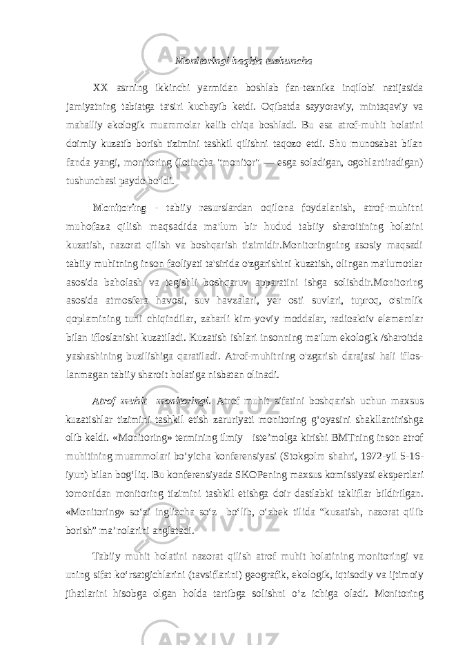 Monitoringi haqida tushuncha XX asrning ikkinchi yarmidan boshlab fan-texnika inqilobi nati jasida jamiyatning tabiatga ta&#39;siri kuchayib ketdi. Oqibatda sayyoraviy, mintaqaviy va mahalliy ekologik muammolar kelib chiqa boshladi. Bu esa atrof-muhit holatini doimiy kuzatib borish tizimini tashkil qilishni taqozo etdi. Shu munosabat bilan fanda yangi, monitoring (lotincha &#34;monitor&#34; — esga soladigan, ogohlantiradigan) tushunchasi paydo bo&#39;ldi. Monitoring - tabiiy resurslardan oqilona foydalanish, atrof- muhitni muhofaza qilish maqsadida ma&#39;lum bir hudud tabiiy sharoitining holatini kuzatish, nazorat qilish va boshqarish tizimidir.Monitoringning asosiy maqsadi tabiiy muhitning inson faoliyati ta&#39;sirida o&#39;zgarishini kuzatish, olingan ma&#39;lumotlar asosida baholash va tegishli boshqaruv apparatini ishga solishdir. Monitoring asosida atmosfera havosi, suv havzalari, yer osti suvlari, tuproq, o&#39;simlik qoplamining turli chiqindilar, zaharli kim- yoviy moddalar, radioaktiv elementlar bilan ifloslanishi kuzatiladi. Kuzatish ishlari insonning ma&#39;lum ekologik /sharoitda yashashining buzilishiga qaratiladi. Atrof-muhitning o&#39;zgarish darajasi hali iflos- lanmagan tabiiy sharoit holatiga nisbatan olinadi. Atrof muhit monitoringi. Atrof muhit sifatini boshqarish uchun maxsus kuzatishlar tizimini tashkil etish zaruriyati monitoring g‘oyasini shakllantirishga olib keldi. «Monitoring» termining ilmiy iste’molga kirishi BMTning inson atrof muhitining muammolari bo‘yicha konferensiyasi (Stokgolm shahri, 1972-yil 5-16- iyun) bilan bog‘liq. Bu konferensiyada SKOPening maxsus komissiyasi ekspertlari tomonidan monitoring tizimini tashkil etishga doir dastlabki takliflar bildirilgan. «Monitoring» so‘zi inglizcha so‘z bo‘lib, o‘zbek tilida “kuzatish, nazorat qilib borish” ma’nolarini anglatadi. Tabiiy muhit holatini nazorat qilish atrof muhit holatining monitoringi va uning sifat ko‘rsatgichlarini (tavsiflarini) geografik, ekologik, iqtisodiy va ijtimoiy jihatlarini hisobga olgan holda tartibga solishni o‘z ichiga oladi. Monitoring 