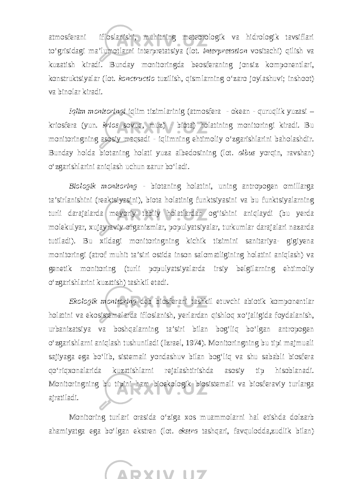 atmosferani ifloslanishi, muhitning meteorologik va hidrologik tavsiflari to‘grisidagi ma’lumotlarni interpretatsiya (lot. interpretation vositachi) qilish va kuzatish kiradi. Bunday monitoringda beosferaning jonsiz komponentlari, konstruktsiyalar (lot. konctructio tuzilish, qismlarning o‘zaro joylashuvi; inshoot) va binolar kiradi. Iqlim monitoringi iqlim tizimlarinig (atmosfera - okean - quruqlik yuzasi – kriosfera (yun. krios sovuq, muz) - biota) holatining monitoringi kiradi. Bu monitoringning asosiy maqsadi - iqlimning ehtimoliy o‘zgarishlarini baholashdir. Bunday holda biotaning holati yuza albedosining (lot. albus yorqin, ravshan) o‘zgarishlarini aniqlash uchun zarur bo‘ladi. Biologik monitoring - biotaning holatini, uning antropogen omillarga ta’sirlanishini (reaktsiyasini), biota holatinig funktsiyasini va bu funktsiyalarning turli darajalarda meyoriy tabiiy holatlardan og‘ishini aniqlaydi (bu yerda molekulyar, xujayraviy organizmlar, populyatsiyalar, turkumlar darajalari nazarda tutiladi). Bu xildagi monitoringning kichik tizimini sanitariya- gigiyena monitoringi (atrof muhit ta’siri ostida inson salomatligining holatini aniqlash) va genetik monitoring (turli populyatsiyalarda irsiy belgilarning ehtimoliy o‘zgarishlarini kuzatish) tashkil etadi. Ekologik monitoring deb biosferani tashkil etuvchi abiotik komponentlar holatini va ekosistemalarda ifloslanish, yerlardan qishloq xo‘jaligida foydalanish, urbanizatsiya va boshqalarning ta’siri bilan bog‘liq bo‘lgan antropogen o‘zgarishlarni aniqlash tushuniladi (Izrael, 1974). Monitoringning bu tipi majmuali sajiyaga ega bo‘lib, sistemali yondashuv bilan bog‘liq va shu sababli biosfera qo‘riqxonalarida kuzatishlarni rejalashtirishda asosiy tip hisoblanadi. Monitoringning bu tipini ham bioekologik biosistemali va biosferaviy turlarga ajratiladi. Monitoring turlari orasida o‘ziga xos muammolarni hal etishda dolzarb ahamiyatga ega bo‘lgan ekstren (lot. ekstra tashqari, favqulodda,zudlik bilan) 