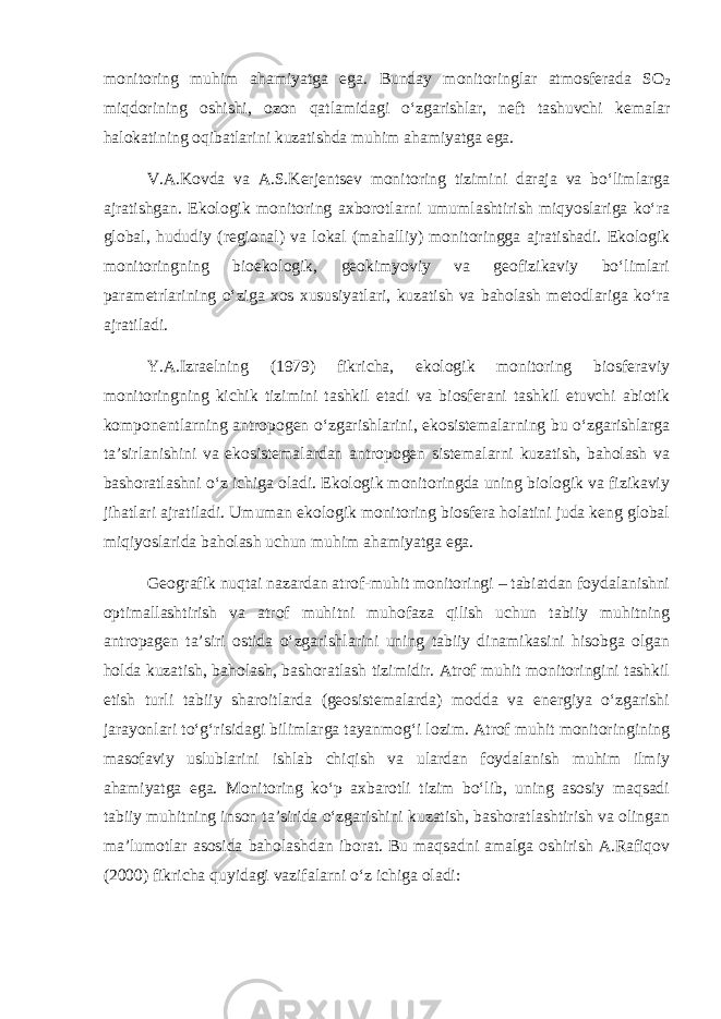 monitoring muhim ahamiyatga ega. Bunday monitoringlar atmosferada SO 2 miqdorining oshishi, ozon qatlamidagi o‘zgarishlar, neft tashuvchi kemalar halokatining oqibatlarini kuzatishda muhim ahamiyatga ega. V.A.Kovda va A.S.Kerjentsev monitoring tizimini daraja va bo‘limlarga ajratishgan. Ekologik monitoring axborotlarni umumlashtirish miqyoslariga ko‘ra global, hududiy (regional) va lokal (mahalliy) monitoringga ajratishadi. Ekologik monitoringning bioekologik, geokimyoviy va geofizikaviy bo‘limlari parametrlarining o‘ziga xos xususiyatlari, kuzatish va baholash metodlariga ko‘ra ajratiladi. Y.A.Izraelning (1979) fikricha, ekologik monitoring biosferaviy monitoringning kichik tizimini tashkil etadi va biosferani tashkil etuvchi abiotik komponentlarning antropogen o‘zgarishlarini, ekosistemalarning bu o‘zgarishlarga ta’sirlanishini va ekosistemalardan antropogen sistemalarni kuzatish, baholash va bashoratlashni o‘z ichiga oladi. Ekologik monitoringda uning biologik va fizikaviy jihatlari ajratiladi. Umuman ekologik monitoring biosfera holatini juda keng global miqiyoslarida baholash uchun muhim ahamiyatga ega. Geografik nuqtai nazardan atrof-muhit monitoringi – tabiatdan foydalanishni optimallashtirish va atrof muhitni muhofaza qilish uchun tabiiy muhitning antropagen ta’siri ostida o‘zgarishlarini uning tabiiy dinamikasini hisobga olgan holda kuzatish, baholash, bashoratlash tizimidir. Atrof muhit monitoringini tashkil etish turli tabiiy sharoitlarda (geosistemalarda) modda va energiya o‘zgarishi jarayonlari to‘g‘risidagi bilimlarga tayanmog‘i lozim. Atrof muhit monitoringining masofaviy uslublarini ishlab chiqish va ulardan foydalanish muhim ilmiy ahamiyatga ega. Monitoring ko‘p axbarotli tizim bo‘lib, uning asosiy maqsadi tabiiy muhitning inson ta’sirida o‘zgarishini kuzatish, bashoratlashtirish va olingan ma’lumotlar asosida baholashdan iborat. Bu maqsadni amalga oshirish A.Rafiqov (2000) fikricha quyidagi vazifalarni o‘z ichiga oladi: 