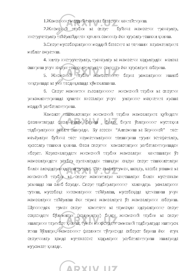 1.Жамоанинг моддий техника базасини кенгайтириш. 2.Жисмоний тарбия ва спорт буйича жамоатчи тренерлар, инструкторлар тайёрлайдиган кунлик семинар ёки курслар ташкил қилиш. 3.Спорт мусобақаларини моддий базасига ва тегишли харажатларига маблағ ажратиш. 4. илғор инструкторлар, тренерлар ва жамоатчи кадрлардан малака ошириш учун юқори ташкилотлардаги семинар ёки курсларга юбориш. 5. Жисмоний тарбия жамоасининг барча режаларини ишлаб чиқаришда ва уни тасдиқлашда кўмаклашиш. 6. Спорт жамиятин аъзоларининг жисмоний тарбия ва спортни ривожлантиришда қушган хиссалари учун уларнинг меҳнатига яраша моддий рағбатлантириш. Камолот ташкилотлари жисмоний тарбия жамоаларига қуйидаги фаолиятларда фаол ёрдам бериш билан бирга ўзларининг мустақил тадбирларини амалга оширади. Бу асосан “Алпомиш ва Барчиной” тест меъёрлари буйича тест нормативларини топшириш турли эстафеталар, кросслар ташкил қилиш. Фаол спортчи камолотларни рағбатлантиришдан иборат. Корхоналардаги жисмоний тарбия жамоалари кенгашлари ўз жамоаларидаги рахбар органлардан ташқари юқори спорт ташкилотлари билан алоқадорликда иш тутади. Энг аввало туман, шаҳар, касаба уюшма ва жисмоний тарбия ва спорт жамиятлари кенгашлари билан мустахкам равишда иш олиб боради. Спорт тадбирларининг календарь режаларини тузиш, мусобақа низомларини тайёрлаш, мусобақада қатнашиш учун жамоаларни тайёрлаш ёки терма жамоаларга ўз жамоаларини юбориш. Шунингдек туман спорт комитети ва тармоқли идораларнинг спорт соҳасидаги бўлимлари (ходимлари) билан жисмоний тарбия ва спорт ишларини тарғибот қилиш, туман миқёсидаги оммавий тадбирларда иштирок этиш йўллари, жамоанинг фаолияти тўғрисида ахборот бериш ёки етук спортчилар ҳамда мутахассис кадрларни рағбатлантириш ишларида мурожаат қилади. 