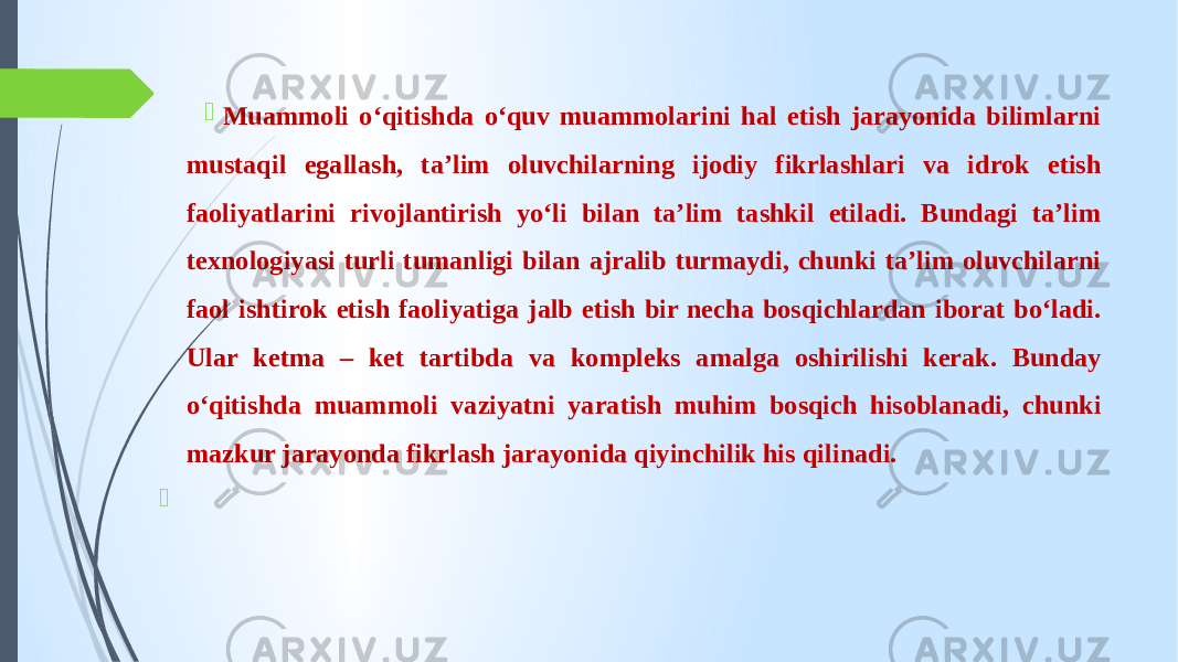  Muammoli o‘qitishda o‘quv muammolarini hal etish jarayonida bilimlarni mustaqil egallash, ta’lim oluvchilarning ijodiy fikrlashlari va idrok etish faoliyatlarini rivojlantirish yo‘li bilan ta’lim tashkil etiladi. Bundagi ta’lim texnologiyasi turli tumanligi bilan ajralib turmaydi, chunki ta’lim oluvchilarni faol ishtirok etish faoliyatiga jalb etish bir necha bosqichlardan iborat bo‘ladi. Ular ketma – ket tartibda va kompleks amalga oshirilishi kerak. Bunday o‘qitishda muammoli vaziyatni yaratish muhim bosqich hisoblanadi, chunki mazkur jarayonda fikrlash jarayonida qiyinchilik his qilinadi.    